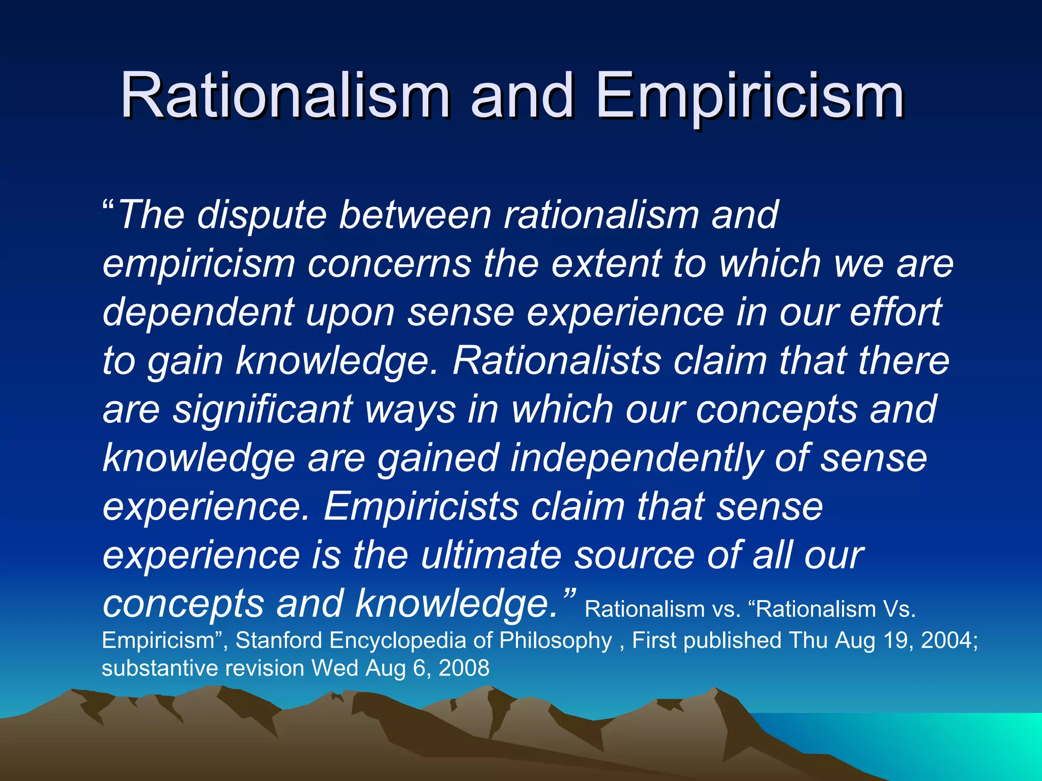 Rationalism and Empiricism  “ The dispute between rationalism and empiricism concerns the extent to which we are dependent upon sense experience in our effort to gain knowledge. Rationalists claim that there are significant ways in which our concepts and knowledge are gained independently of sense experience. Empiricists claim that sense experience is the ultimate source of all our concepts and knowledge.”   Rationalism vs. “Rationalism Vs. Empiricism”, Stanford Encyclopedia of Philosophy , First published Thu Aug 19, 2004; substantive revision Wed Aug 6, 2008 