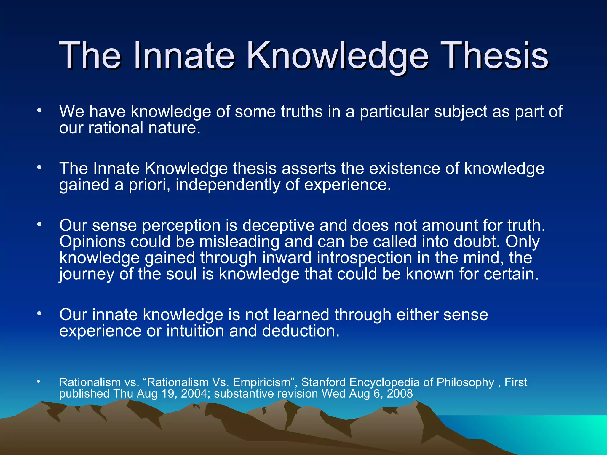 The Innate Knowledge Thesis We have knowledge of some truths in a particular subject as part of our rational nature. The Innate Knowledge thesis asserts the existence of knowledge gained a priori, independently of experience.  Our sense perception is deceptive and does not amount for truth. Opinions could be misleading and can be called into doubt. Only knowledge gained through inward introspection in the mind, the journey of the soul is knowledge that could be known for certain.  Our innate knowledge is not learned through either sense experience or intuition and deduction.  Rationalism vs. “Rationalism Vs. Empiricism”, Stanford Encyclopedia of Philosophy , First published Thu Aug 19, 2004; substantive revision Wed Aug 6, 2008 