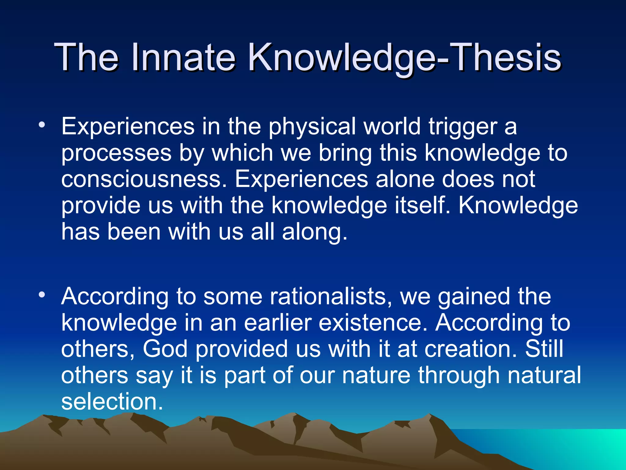 The Innate Knowledge-Thesis  Experiences in the physical world trigger a processes by which we bring this knowledge to consciousness. Experiences alone does not provide us with the knowledge itself. Knowledge has been with us all along.  According to some rationalists, we gained the knowledge in an earlier existence. According to others, God provided us with it at creation. Still others say it is part of our nature through natural selection.  