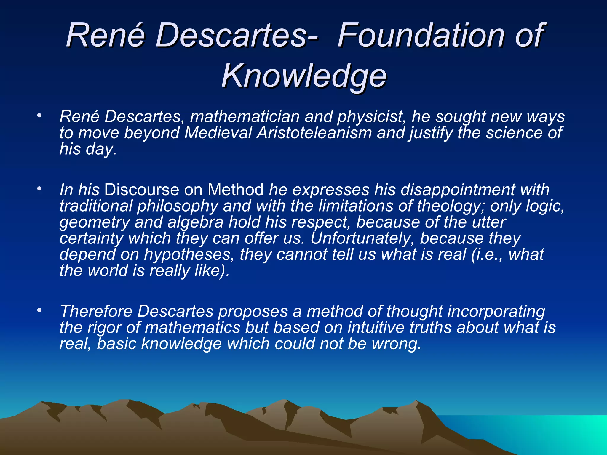 René Descartes-  Foundation of Knowledge René Descartes, mathematician and physicist, he sought new ways to move beyond Medieval Aristoteleanism and justify the science of his day.  In his  Discourse on Method  he expresses his disappointment with traditional philosophy and with the limitations of theology; only logic, geometry and algebra hold his respect, because of the utter certainty which they can offer us. Unfortunately, because they depend on hypotheses, they cannot tell us what is real (i.e., what the world is really like).  Therefore Descartes proposes a method of thought incorporating the rigor of mathematics but based on intuitive truths about what is real, basic knowledge which could not be wrong. 
