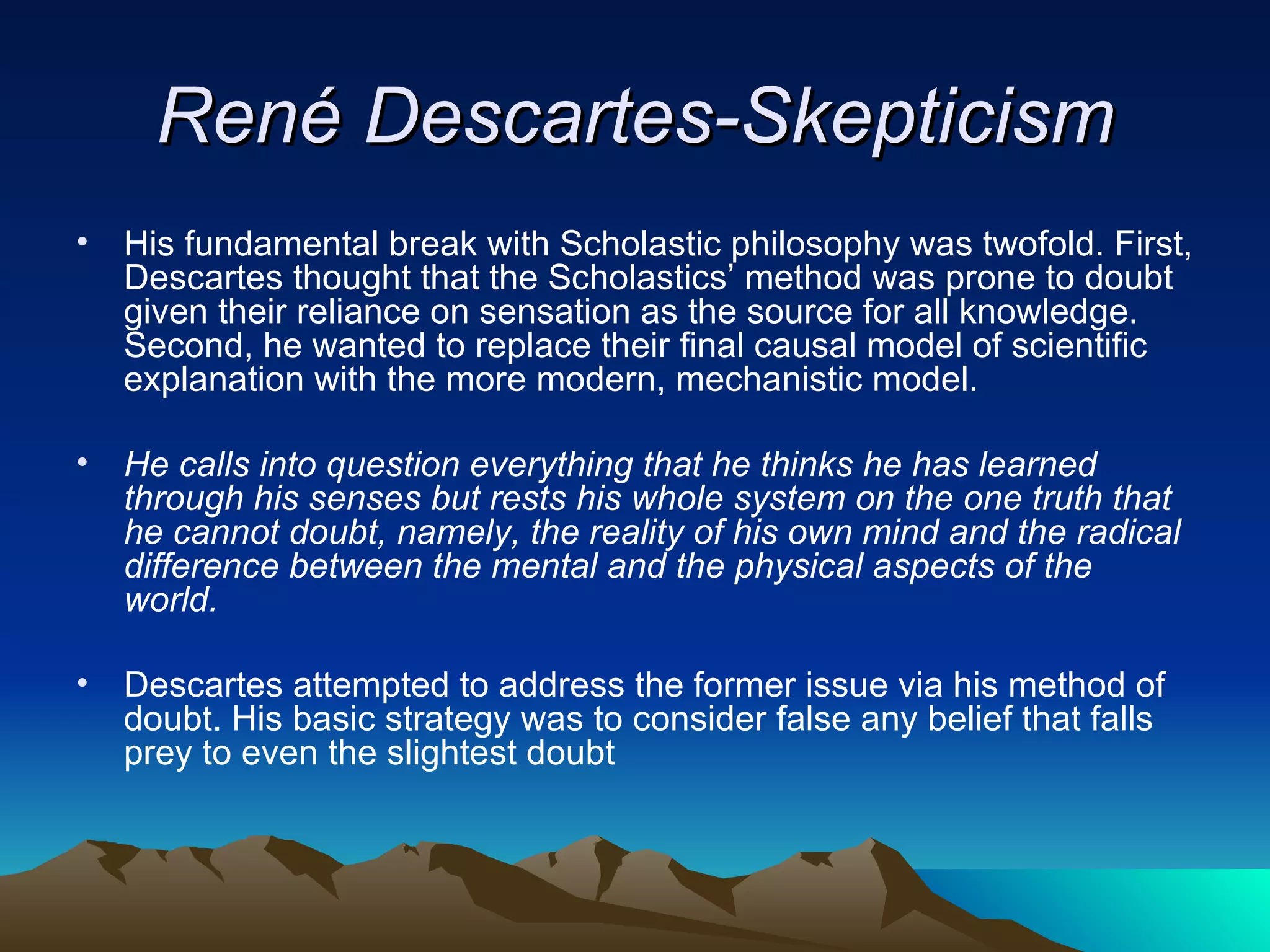 René Descartes-Skepticism His fundamental break with Scholastic philosophy was twofold. First, Descartes thought that the Scholastics’ method was prone to doubt given their reliance on sensation as the source for all knowledge. Second, he wanted to replace their final causal model of scientific explanation with the more modern, mechanistic model. He calls into question everything that he thinks he has learned through his senses but rests his whole system on the one truth that he cannot doubt, namely, the reality of his own mind and the radical difference between the mental and the physical aspects of the world.   Descartes attempted to address the former issue via his method of doubt. His basic strategy was to consider false any belief that falls prey to even the slightest doubt  
