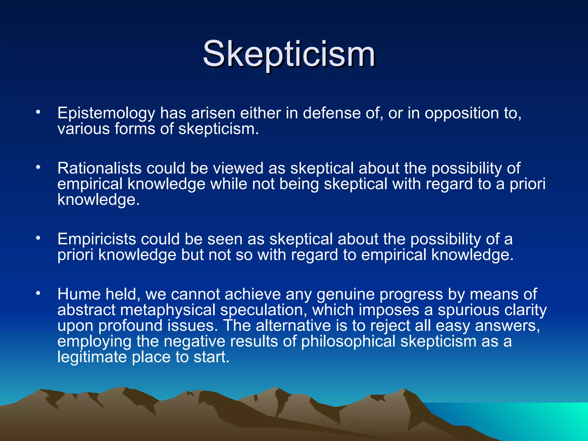 Skepticism  Epistemology has arisen either in defense of, or in opposition to, various forms of skepticism.  Rationalists could be viewed as skeptical about the possibility of empirical knowledge while not being skeptical with regard to a priori knowledge. Empiricists could be seen as skeptical about the possibility of a priori knowledge but not so with regard to empirical knowledge. Hume held, we cannot achieve any genuine progress by means of abstract metaphysical speculation, which imposes a spurious clarity upon profound issues. The alternative is to reject all easy answers, employing the negative results of philosophical skepticism as a legitimate place to start.  