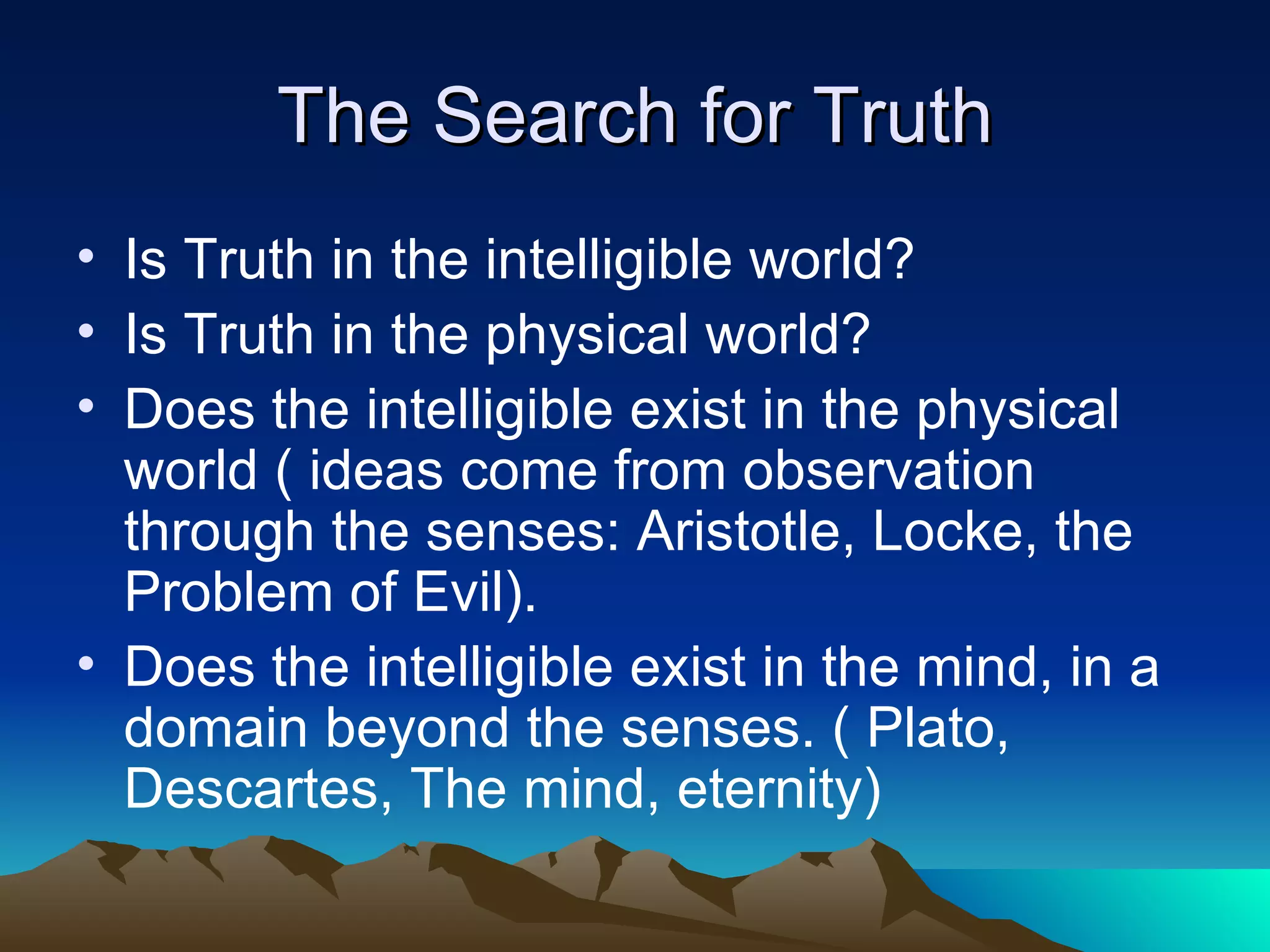 The Search for Truth Is Truth in the intelligible world? Is Truth in the physical world? Does the intelligible exist in the physical world ( ideas come from observation through the senses: Aristotle, Locke, the Problem of Evil). Does the intelligible exist in the mind, in a domain beyond the senses. ( Plato, Descartes, The mind, eternity)  
