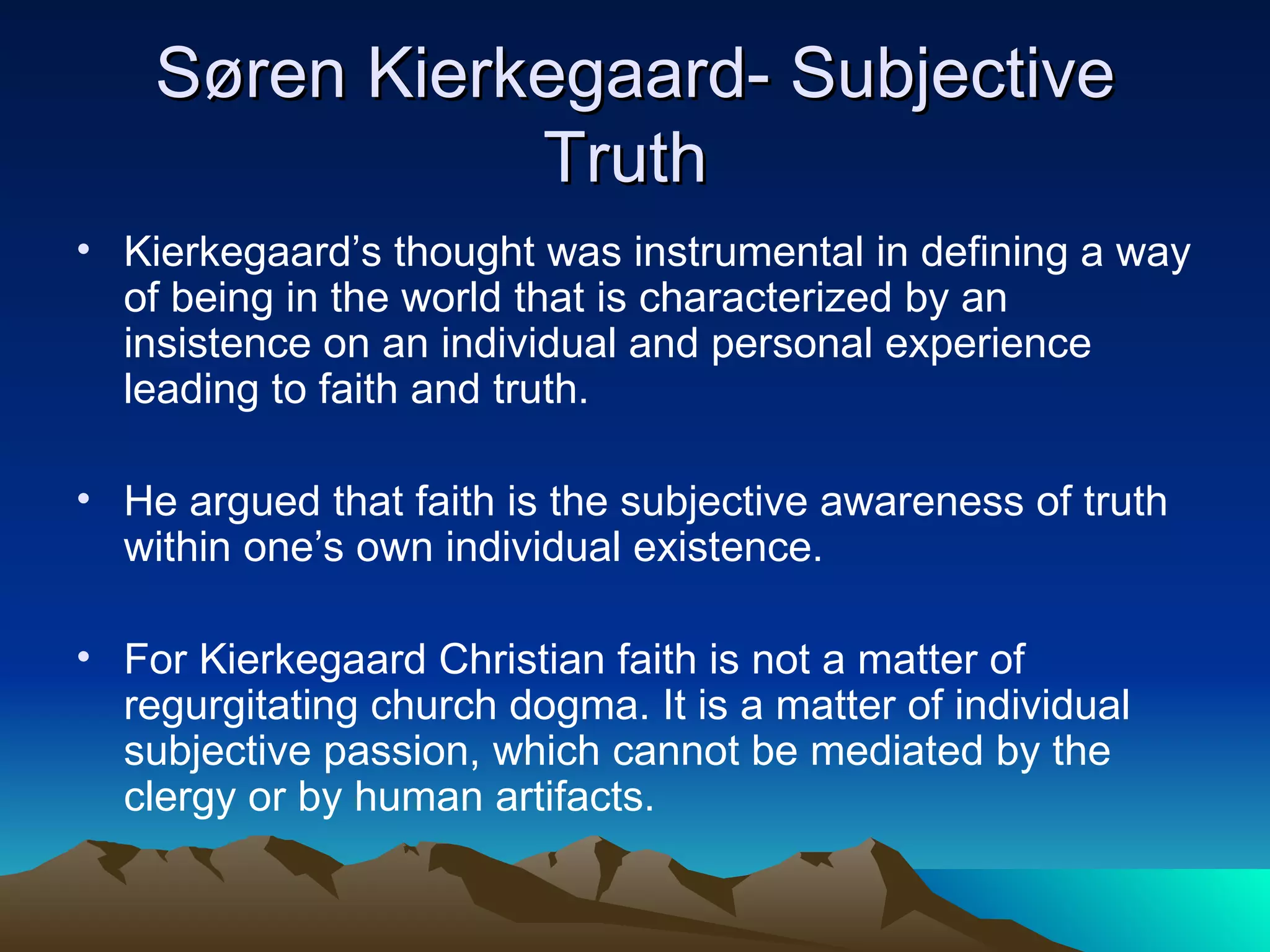Søren Kierkegaard- Subjective Truth  Kierkegaard’s thought was instrumental in defining a way of being in the world that is characterized by an insistence on an individual and personal experience leading to faith and truth.   He argued that faith is the subjective awareness of truth within one’s own individual existence.  For Kierkegaard Christian faith is not a matter of regurgitating church dogma. It is a matter of individual subjective passion, which cannot be mediated by the clergy or by human artifacts.  