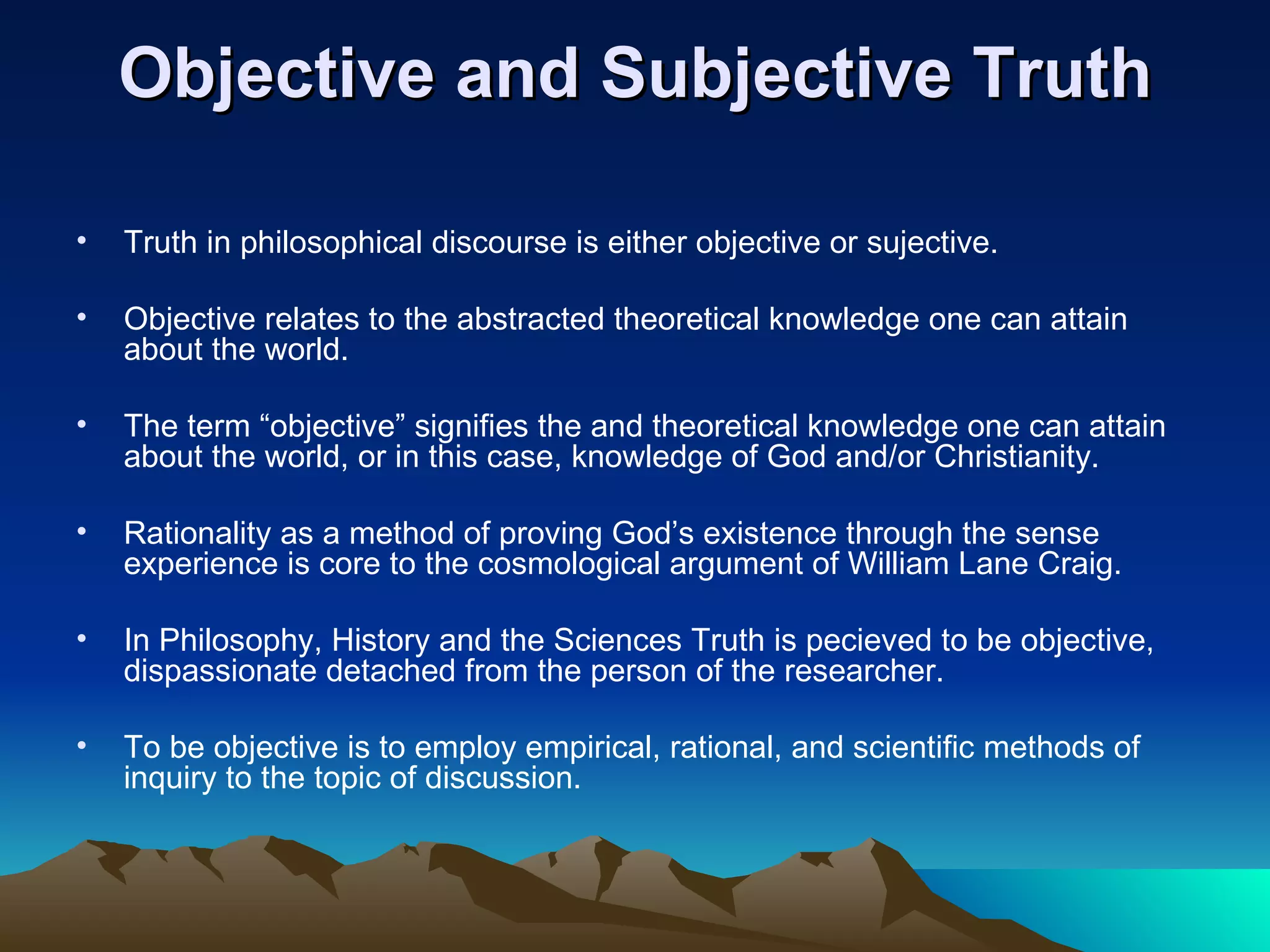 Objective and Subjective Truth Truth in philosophical discourse is either objective or sujective.  Objective relates to the abstracted theoretical knowledge one can attain about the world.  The term “objective” signifies the and theoretical knowledge one can attain about the world, or in this case, knowledge of God and/or Christianity. Rationality as a method of proving God’s existence through the sense experience is core to the cosmological argument of William Lane Craig.  In Philosophy, History and the Sciences Truth is pecieved to be objective, dispassionate detached from the person of the researcher. To be objective is to employ empirical, rational, and scientific methods of inquiry to the topic of discussion.  
