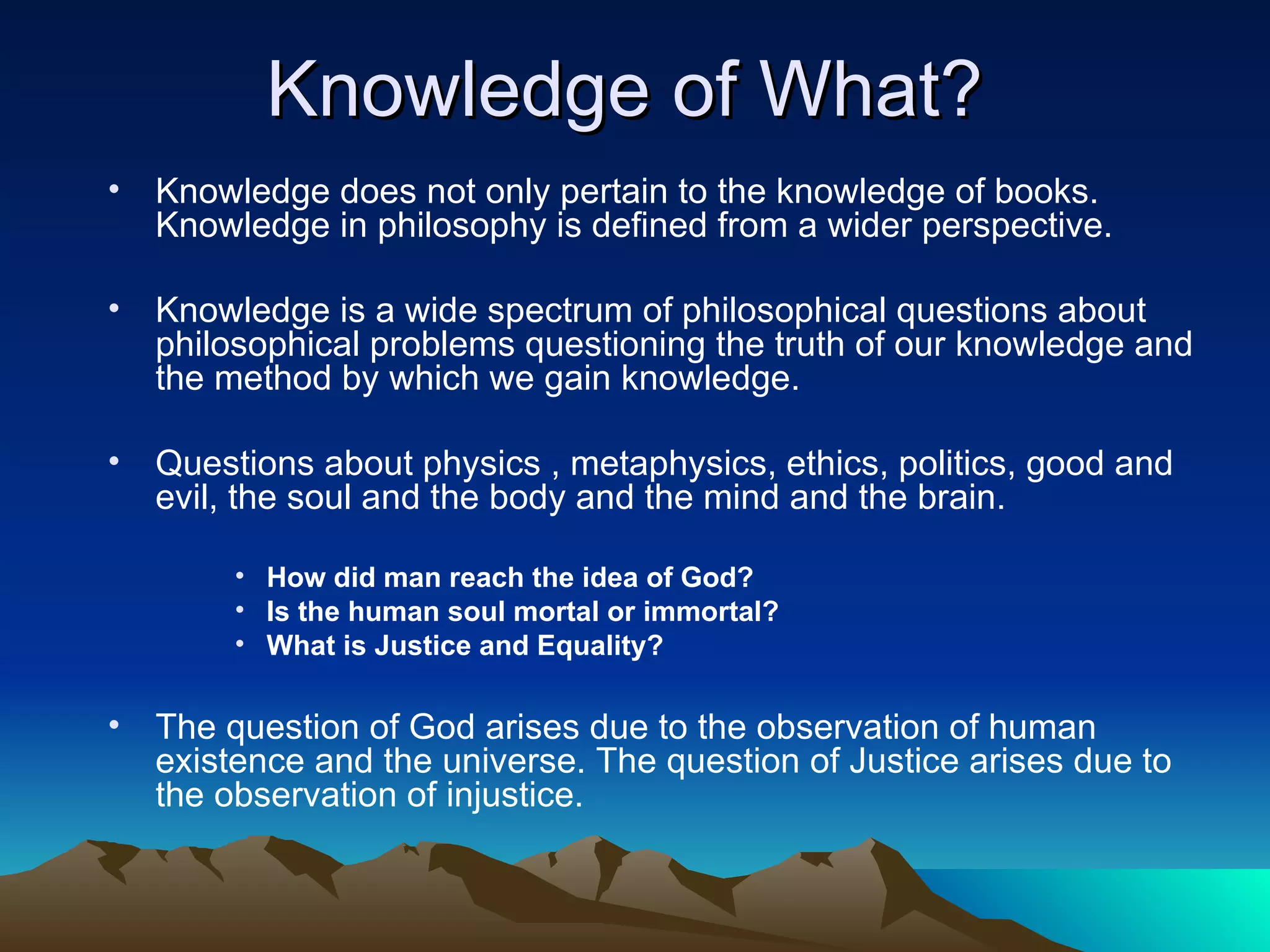 Knowledge of What? Knowledge does not only pertain to the knowledge of books. Knowledge in philosophy is defined from a wider perspective.  Knowledge is a wide spectrum of philosophical questions about philosophical problems questioning the truth of our knowledge and the method by which we gain knowledge.  Questions about physics , metaphysics, ethics, politics, good and evil, the soul and the body and the mind and the brain.  How did man reach the idea of God? Is the human soul mortal or immortal? What is Justice and Equality?  The question of God arises due to the observation of human existence and the universe. The question of Justice arises due to the observation of injustice.  