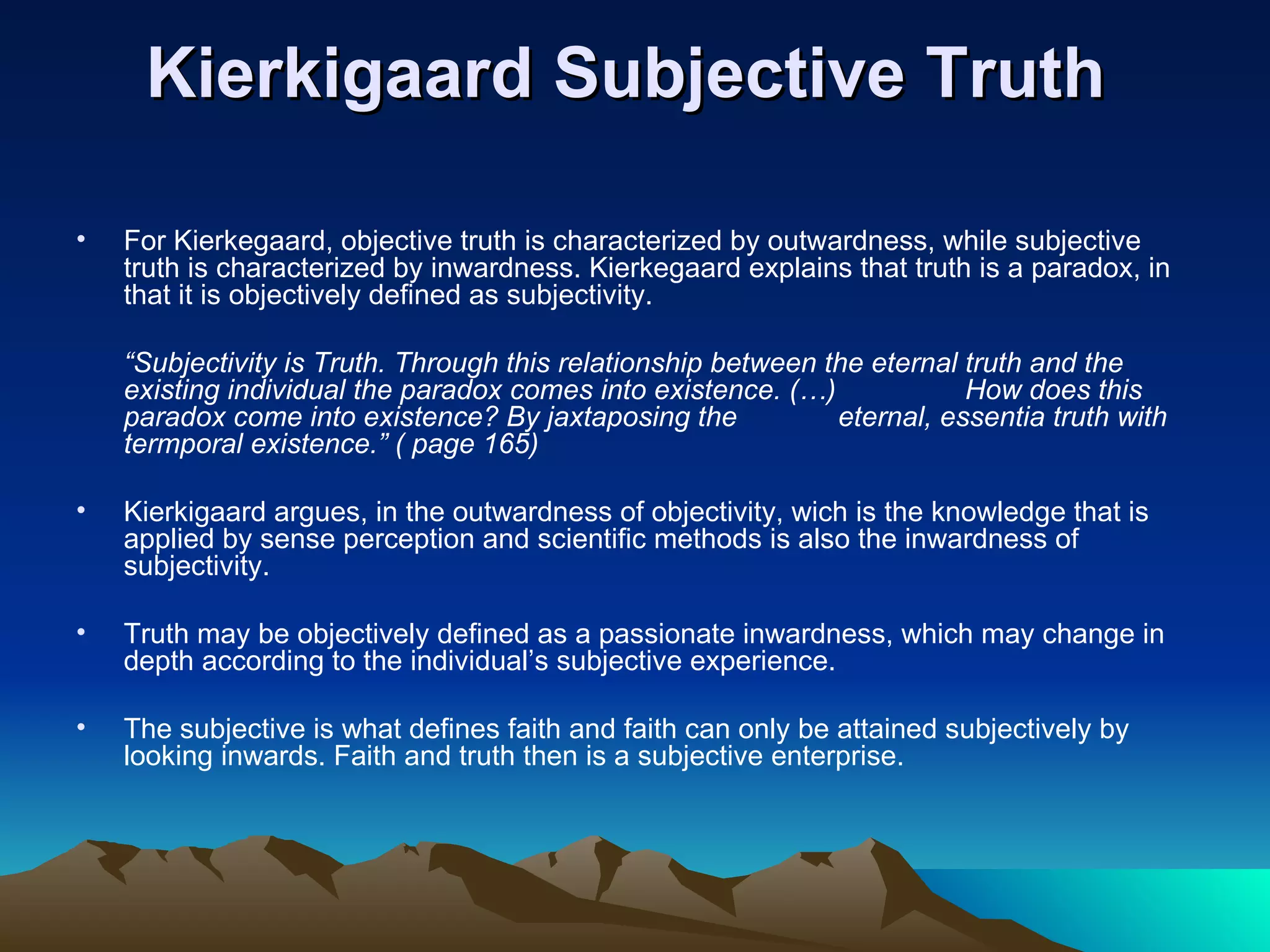 Kierkigaard Subjective Truth  For Kierkegaard, objective truth is characterized by outwardness, while subjective truth is characterized by inwardness. Kierkegaard explains that truth is a paradox, in that it is objectively defined as subjectivity. “ Subjectivity is Truth. Through this relationship between the eternal truth and the existing individual the paradox comes into existence. (…)  How does this paradox come into existence? By jaxtaposing the  eternal, essentia truth with termporal existence.” ( page 165)  Kierkigaard argues, in the outwardness of objectivity, wich is the knowledge that is applied by sense perception and scientific methods is also the inwardness of subjectivity.  Truth may be objectively defined as a passionate inwardness, which may change in depth according to the individual’s subjective experience.  The subjective is what defines faith and faith can only be attained subjectively by looking inwards. Faith and truth then is a subjective enterprise. 