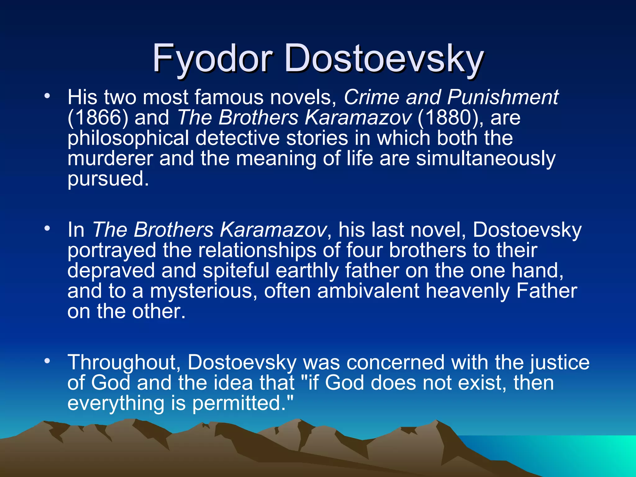Fyodor Dostoevsky His two most famous novels,  Crime and Punishment  (1866) and  The Brothers Karamazov  (1880), are philosophical detective stories in which both the murderer and the meaning of life are simultaneously pursued.  In  The Brothers Karamazov , his last novel, Dostoevsky portrayed the relationships of four brothers to their depraved and spiteful earthly father on the one hand, and to a mysterious, often ambivalent heavenly Father on the other.  Throughout, Dostoevsky was concerned with the justice of God and the idea that &quot;if God does not exist, then everything is permitted.&quot;  
