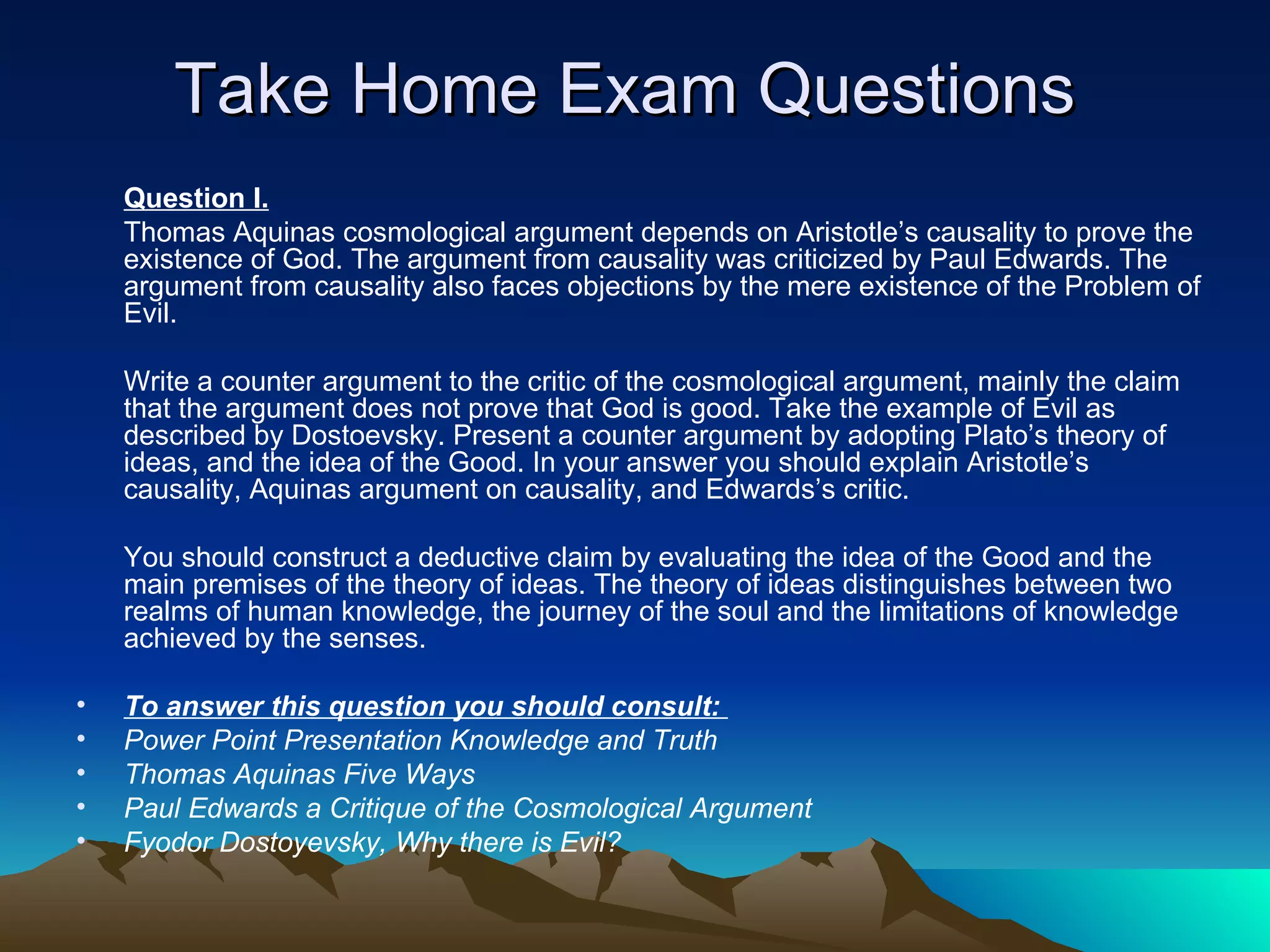 Take Home Exam Questions Question I. Thomas Aquinas cosmological argument depends on Aristotle’s causality to prove the existence of God. The argument from causality was criticized by Paul Edwards. The argument from causality also faces objections by the mere existence of the Problem of Evil.  Write a counter argument to the critic of the cosmological argument, mainly the claim that the argument does not prove that God is good. Take the example of Evil as described by Dostoevsky. Present a counter argument by adopting Plato’s theory of ideas, and the idea of the Good. In your answer you should explain Aristotle’s causality, Aquinas argument on causality, and Edwards’s critic.  You should construct a deductive claim by evaluating the idea of the Good and the main premises of the theory of ideas. The theory of ideas distinguishes between two realms of human knowledge, the journey of the soul and the limitations of knowledge achieved by the senses. To answer this question you should consult:  Power Point Presentation Knowledge and Truth Thomas Aquinas Five Ways Paul Edwards a Critique of the Cosmological Argument Fyodor Dostoyevsky, Why there is Evil? 
