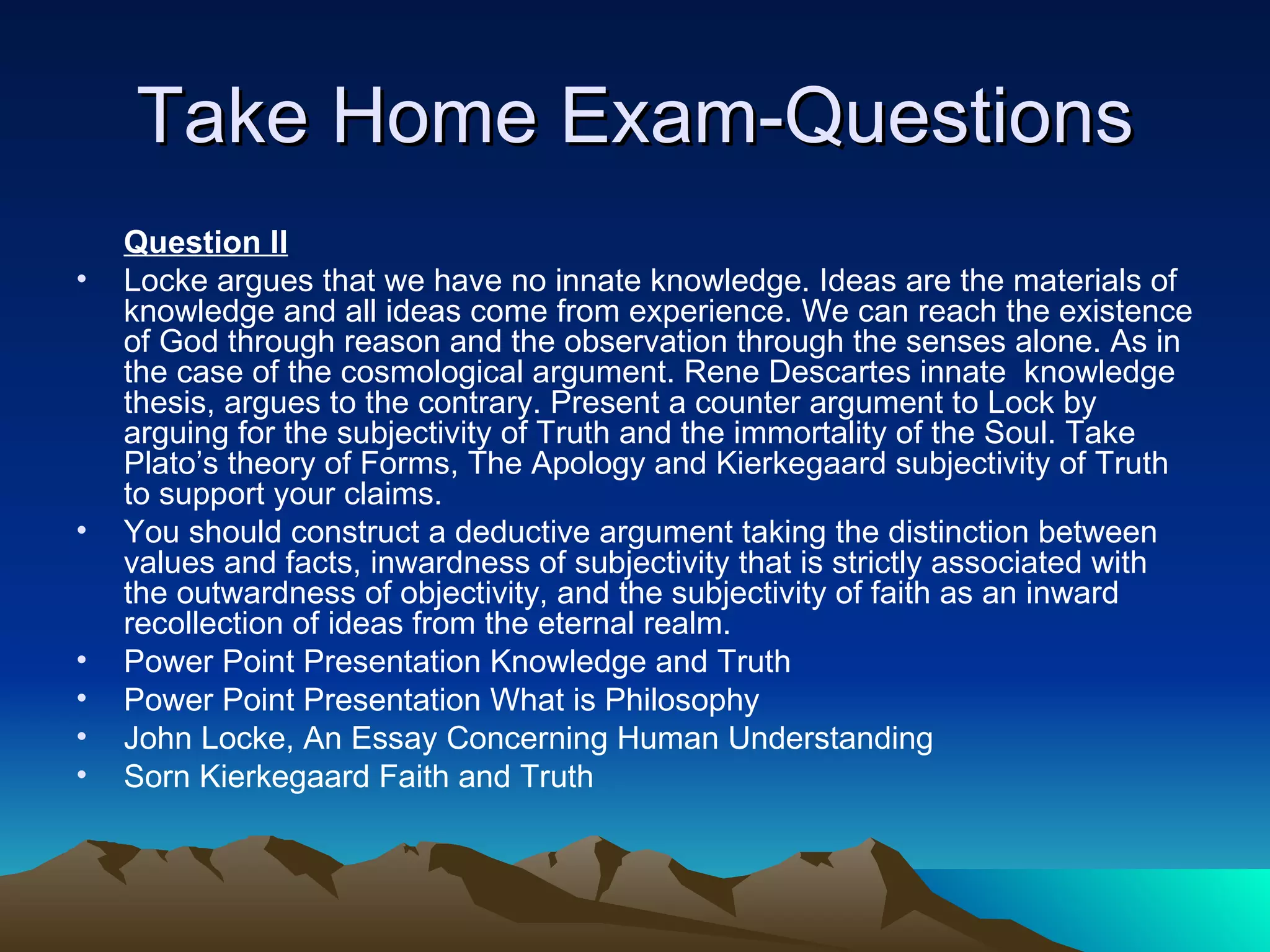 Take Home Exam-Questions Question II Locke argues that we have no innate knowledge. Ideas are the materials of knowledge and all ideas come from experience. We can reach the existence of God through reason and the observation through the senses alone. As in the case of the cosmological argument. Rene Descartes innate  knowledge thesis, argues to the contrary. Present a counter argument to Lock by arguing for the subjectivity of Truth and the immortality of the Soul. Take Plato’s theory of Forms, The Apology and Kierkegaard subjectivity of Truth to support your claims. You should construct a deductive argument taking the distinction between values and facts, inwardness of subjectivity that is strictly associated with the outwardness of objectivity, and the subjectivity of faith as an inward recollection of ideas from the eternal realm. Power Point Presentation Knowledge and Truth Power Point Presentation What is Philosophy John Locke, An Essay Concerning Human Understanding Sorn Kierkegaard Faith and Truth  