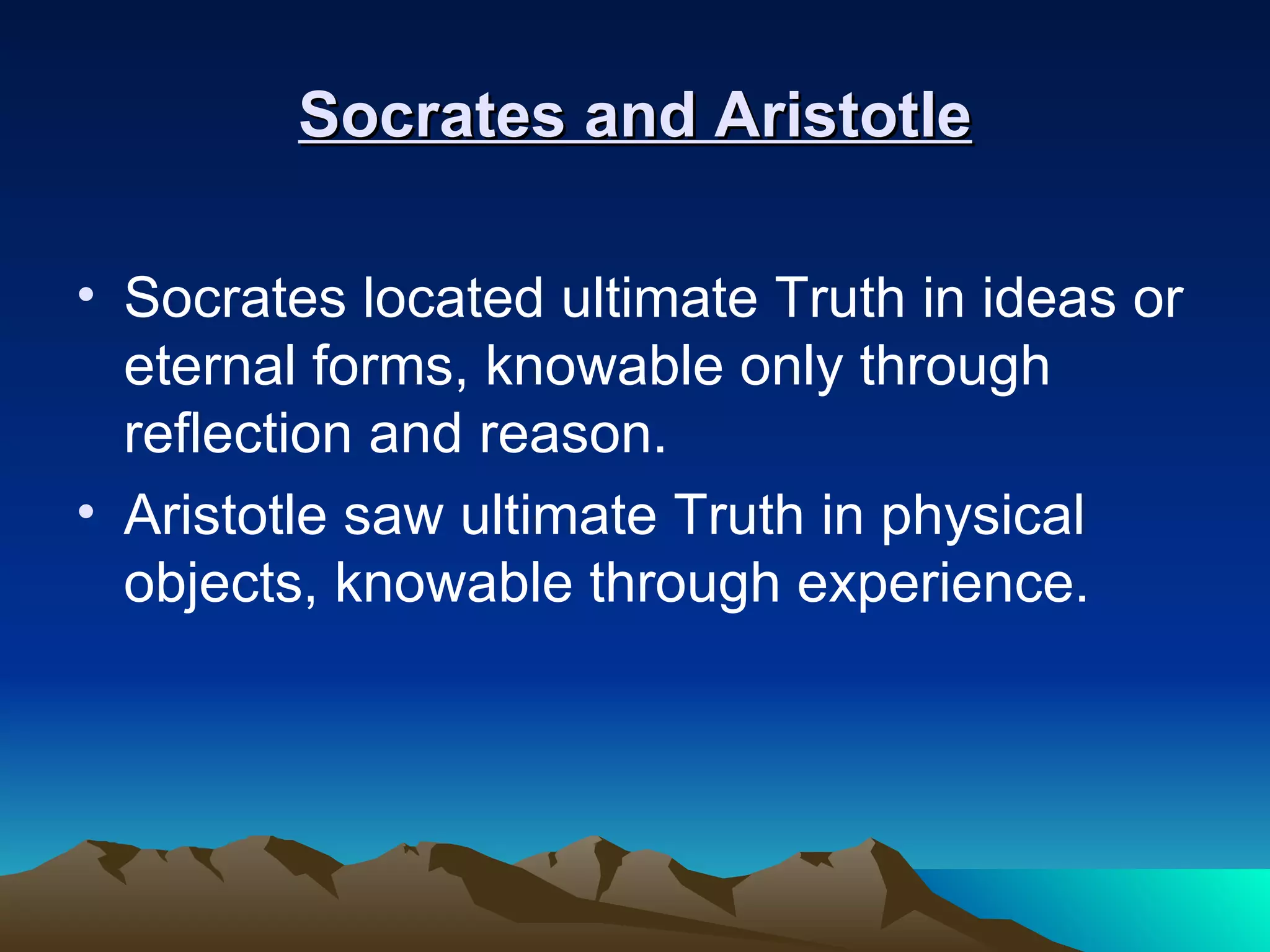 Socrates and Aristotle Socrates located ultimate Truth in ideas or eternal forms, knowable only through reflection and reason.  Aristotle saw ultimate Truth in physical objects, knowable through experience.  
