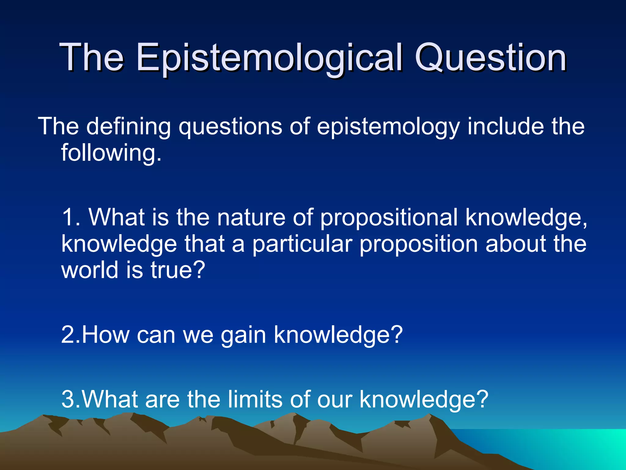 The Epistemological Question The defining questions of epistemology include the following. 1. What is the nature of propositional knowledge, knowledge that a particular proposition about the world is true? 2.How can we gain knowledge? 3.What are the limits of our knowledge? 