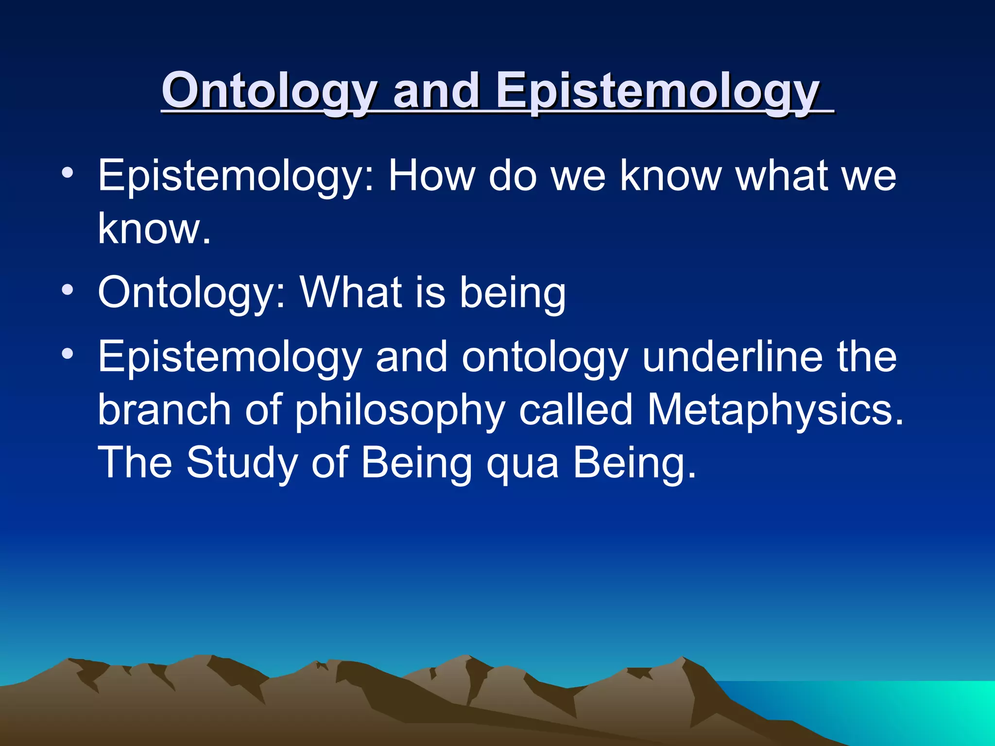 Ontology and Epistemology  Epistemology: How do we know what we know.  Ontology: What is being  Epistemology and ontology underline the branch of philosophy called Metaphysics. The Study of Being qua Being. 