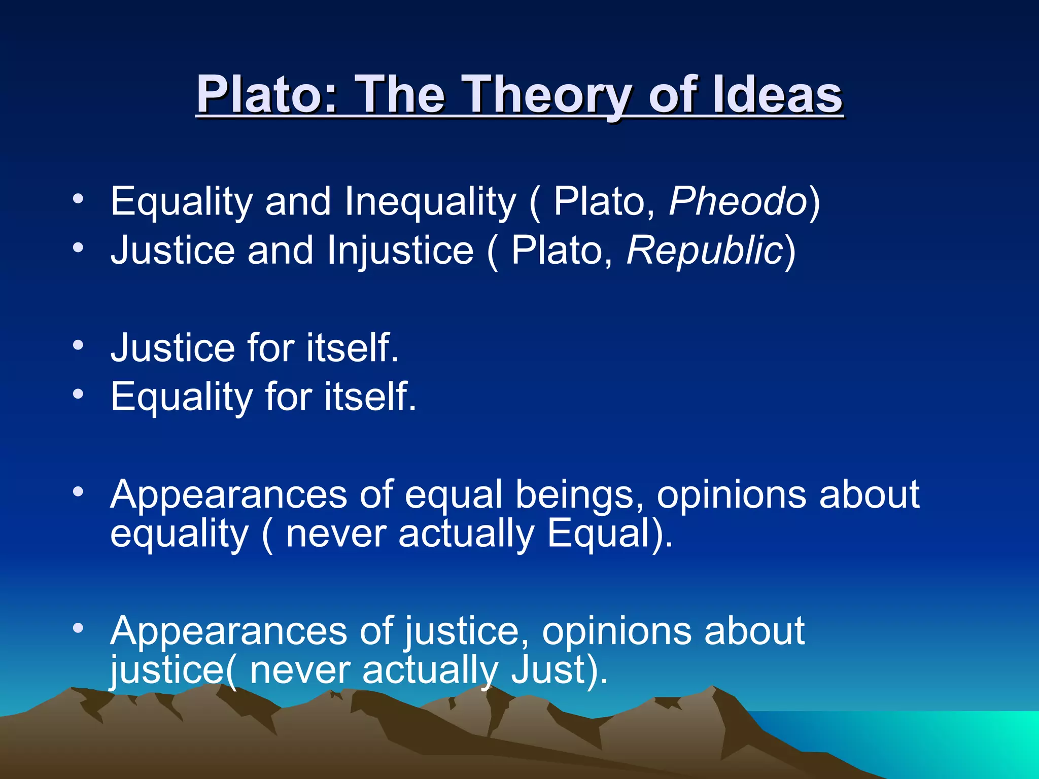 Plato: The Theory of Ideas Equality and Inequality ( Plato,  Pheodo ) Justice and Injustice ( Plato,  Republic ) Justice for itself. Equality for itself. Appearances of equal beings, opinions about equality ( never actually Equal).  Appearances of justice, opinions about justice( never actually Just). 
