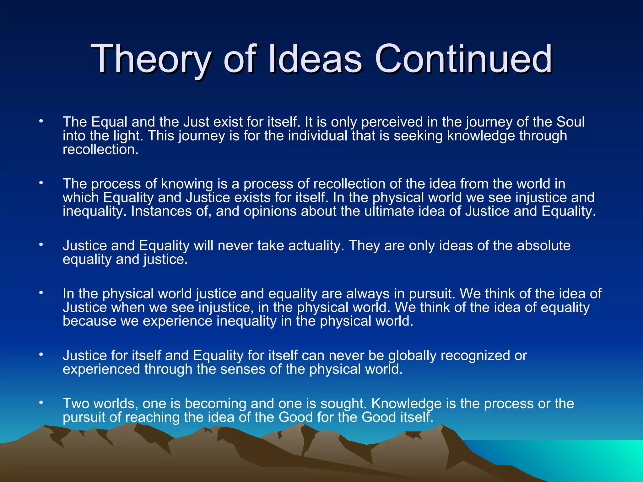 Theory of Ideas Continued The Equal and the Just exist for itself. It is only perceived in the journey of the Soul into the light. This journey is for the individual that is seeking knowledge through recollection.  The process of knowing is a process of recollection of the idea from the world in which Equality and Justice exists for itself. In the physical world we see injustice and inequality. Instances of, and opinions about the ultimate idea of Justice and Equality.  Justice and Equality will never take actuality. They are only ideas of the absolute equality and justice.  In the physical world justice and equality are always in pursuit. We think of the idea of Justice when we see injustice, in the physical world. We think of the idea of equality because we experience inequality in the physical world.  Justice for itself and Equality for itself can never be globally recognized or experienced through the senses of the physical world.  Two worlds, one is becoming and one is sought. Knowledge is the process or the pursuit of reaching the idea of the Good for the Good itself. 