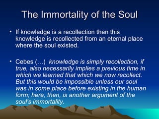 The Immortality of the Soul <ul><li>If knowledge is a recollection then this knowledge is recollected from an eternal plac...