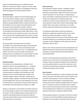 groups, then within these groups are a collection of brand
extension. Kit Kat has its ‘4 finger’ ‘2 finger’ and ‘Chunky’ range.
All nestle products have the logo on the packaging to portray the
relationship between each products endorsed values.
Brand personality
Brand personality is a vehicle of consumer self-expression and
can be instrumental in helping a consumer express different
aspects of his or her self (Aaker 2005). Yet Brand personality
defined by (Azoulay & Kapferer 2003) is certainly a key facet of a
brand identity, the current scales of brand personality do not in
fact measure brand personality, but merge a number of
dimensions of brand identity. This is shown within (see Appendix
5) with Kapferer brand identity prism (Aaker 2005) further in study
states humanizing a brand empowers it to play a more central role
in the consumer’s life, potentially enabling the consumer to project
an aspect of his or her self that might be desirable for relationships
he or she seeks.
Kit Kat personality is portrayed through its marketing
commination’s, the content shared throughout social media sites
like Facebook, Twitter and YouTube are technology focused,
showing the product in a comedic manner. This lighthearted spirit
reflects in their direct response to people commenting and
tweeting the brand. (see Appendix 9) is a good example of a tweet
that shows of personality, this makes the brand relatable and
likeable.
Emotional aspects
If involvement can be characterized by mild affect, brand
attachment refers to a strong emotional bond (i.e., “hot affect”)
between a consumer and a brand, as evidenced by its three
dimensions—affection, passion, and connection. To be clear
emotional aspects are qualities of brand attachment, brand
experience is not an emotional relationship concept it’s the
interaction between customer and product. Experiences are
sensations, feelings, cognitions, and behavioral responses evoked
by brand-related stimuli. Over time, brand experiences may result
in emotional bonds, but emotions are only one internal outcome of
the stimulation that evokes experiences. (Brakus et al. 2009)
Kit Kat is a chocolate bar so the sensation is the taste; the treat of
the moment develops a passion and an individual connection with
the product. The bar is targeted towards having a brake from the
customer’s busy lifestyle. Because the product fits easily into
consumers day-to-day life and also can find within their friends life
style as the product can be shared.
Brand awareness
Brand awareness indicates customer ’s capability to recall or
recognize a brand. (Aaker & Joachimsthaler 2000) Brand
awareness according (Aaker, 1996) is the first step in the overall
customer experience. It is the first step to understanding the
brand, at this stage it is merely being aware that is exists. This can
be seen at (see Appendix 8). As explained earlier brand
architecture can help to further expose the brand if a ‘Branded
house’ approach has been taken. (Aaker & Joachimsthaler 2000)
explains further, every exposure of the brand in one context
provides visibility that enhances brand awareness in all contexts.
The significant positive effects of both brand identity and
identification suggest that companies should invest on brand
identity and consumer identification. Instead of merely
communicating brands for the purpose of brand awareness, brand
investment should focus on according strong ‘identity’ meaning to
consumers, so that it facilitates consumer search for consumer–
brand bond. (He et al. 2012)
Based on this customer based brand equity conceptualization, the
essential dimensions of brand equity are brand awareness, brand
associations, perceived quality and brand loyalty (Aaker &
Joachimsthaler 2000)
Kit Kat is a mass-market product and well known within the UK
market even if it isn’t the front of mind chocolate bar like Cadbury’s
or Galaxy. However with effective marketing communications the
brand has positioned itself as a quick snack. Awareness is high
and partners with technology companies are only going to further
increase this awareness across markets.
Brand meaning
This meaning can be defined by a number of attributes that means
most to a consumer of the brand. History is just one aspect of the
consumer's brand experience. There is a process of interplay
between the past and the present in contextualizing brand
meaning, just as there is between managerial intent and consumer
action. In choosing to consume a particular product or specific
brand, consumers have the right to construct what a brand means.
At this fundamental level, therefore, the co-construction of brand
experience directs brand management (Schembri 2009)
Kit Kat branding meaning for a consumer can vary from customer
to customer as they will have different symbols experiences and
depending on how successful or strong they where it will mean
 