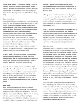 stronger deeper meaning. If a customer for example if a group of
customers experienced an outdoor campaign where they won a
free nexus phone they would have a better experience, this would
help them relate this these different values intern developing a
deeper meaning. Campaign can be seen at this reference (Yong,
2013)
Brand associations
Models of associations in memory attempt to explain two cognitive
events. Two types of models can be distinguished within the HAM
tradition, connectionist models and Bayesian models. Human
Associative Memory (HAM) models and adaptive learning models
describe two unique approaches to teach the brand associations
that are subsequently used to make predictions about
consumption benefit. Both types of models represent declarative
knowledge as a network of concept nodes connected by
associative links. These models assume that the learning of
associations between one cue and an outcome is not dependent
on the presence of other cues and their associations with the
same outcome. That is, learning is cue independent.
Connectionist models employ a simple Hebbian or “coincident
activation” learning, each connection is strengthened whenever a
cue and an outcome co-occur(Janiszewski 2002)
As seen in (Aaker, 1996) model of Customer Experience Brand
association is seen to be set two in the journey after Brand
awareness, this is when the customer understands the brand on a
cognitive level taking into account associated stimuli to build a
perception of the brand, this leads to ‘Perceived Quality’.
Kit Kat still relies on nostalgia, because it is well knit to British
society. But with new Google partnership is consumers will build
associations with android long after the next update comes out of
operating system. According to Adweek ‘Andriod Kit Kat’ will
appear on 50million bars (Heine, 2013) Other connotations are
colour red, two/four fingers, unwrapping tin foil and for some it
might be the brand extensions like the during Easter with special
editions.
Brand loyalty
(Aaker, 1996) explains that the last step of the costumers
experience is brand loyalty (see Appendix 8). This step indicates
that the customer has understood all what the brand means down
to the core values, relates to the brand. With this there are two key
behavioral outcomes; customer satisfaction and loyalty
(Chandrashekaran et al. 2007; Oliver 1993) Brand personality can
provide differentiation, increases preference, and enhances trust
and loyalty. Consumer satisfaction affects loyalty. When a
consumer feels good about the relationship and appreciates the
product or brand, a high level of commitment and loyalty results
(Anderson 1993)
Self-image congruence is found to enhance brand loyalty for
consumers who are motivated to conform, but not for those who
are driven to escape. Alternatively, product knowledge is found to
enhance brand loyalty for escapism-motivated consumers, but
inhibits brand loyalty for consumers who are bound to conform.
(Labrecque et al. 2011)
Kit Kat is a within both confectionery and biscuit market, there are
a wide range substitutes so loyalty is low. After all the rich
experience and history with the brand, customers still question do
they need a chocolate bar? Also Mintel reports (Soininen, 2013)
states that loyalty is low across the Biscuit market as people
during economic times tend to go towards the promotions and
supermarket own brands because of the price incentives.
Brand experience
Brand experiences vary in strength and intensity; that is some
brand experiences are stronger or more intense than others. As
with product experiences, brand experiences also vary in valence;
more positive than others or even negative. (Brakus et al. 2009)
Moreover some brand experiences occur spontaneously without
much reflection and are short-lived. Over time, these long-lasting
brand experiences, stored in consumer memory, should affect
consumer satisfaction and loyalty (Oliver, 1980) Brand experience
based on the affection to a brand this can be triggered by Stimuli
may include; “touch and feel,” “appeal to different senses,	
  smells
nice and is visually warm”	
  fun,” “refreshed,” “inspired,” “nostalgia”.
(Brakus et al. 2009) as seen in (see Appendix 7) shows the
outputs of a brand experience; Sensory, Affective, Intellectual and
behavioral this can all be effected differently from the above
stimuli that will have a direct impact on the satisfaction a customer
will have.
Kit Kat had a lack of brand experience because there is no in-
store or extended periods with the product. The one area the
brand has invested in with JWT the creative agency is online with
the use of social media platforms. With competitions where
customers who have bought a chocolate bar have a chance to win
a free phone. (See Appendix 10) This is good because it drives
interaction within the brand and the community. If they win they
share with the their friends on twitter further adding different
emotional stimuli associated with the brand.
 