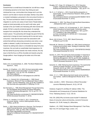Conclusion
Overall Kit Kat is a small biscuit chocolate bar, but still has a range
of interesting dynamics to the brand. Key finding are each
individual has a say, communities drive change and it up to the
brand to use this data to improve and adapt. Identity is key within
a crowded marketplace; going back to the core product function is
key. The brand architecture needs to incorporate cross brand
integration to use the core values of each brand. People believe
people so brand personality can be used to add value, good
example is the use if twitter and interacting with other brands and
people. Kit Kat is using the emotional aspects, for example
escapism from everyday life; this shows they understand the
modern person. The partnership with Google has given Kit Kat the
opportunity to change its brand meaning with its new tech savvy
consumers. It also lets the brand build new associations with
android that will have strong long connections even when a new
update is released. Loyalty is low because of economic times,
however by adding extra value to a chocolate bar away from price
incentives, this can build an overall better brand experience. Kit
Kat has started its journey towards new media ventures, the only
issue is that the focus is off the chocolate and towards using the
Google platform. Have Google got the better end of the deal.
References
Aaker, D.A. & Joachimsthaler, E., 2000. The Brand Relationship
Spectrum: , 42(4).
Azoulay, A. & Kapferer, J.-N., 2003. Do brand personality scales
really measure brand personality? Journal of Brand
Management, 11(2), pp.143–155. Available at:
http://www.palgrave-
journals.com/doifinder/10.1057/palgrave.bm.2540162.
Brakus, J.J., Schmitt, B.H. & Zarantonello, L., 2009. Brand
Experience: What Is It? How Is It Measured? Does It Affect
Loyalty? Journal of Marketing, 73(3), pp.52–68. Available at:
http://journals.ama.org/doi/abs/10.1509/jmkg.73.3.52.
De Chernatony, L., 1999. Brand Management Through Narrowing
the Gap Between Brand Identity and Brand Reputation.
Journal of Marketing Management, 15(1-3), pp.157–179.
Available at:
http://www.tandfonline.com/doi/abs/10.1362/026725799784
870432 [Accessed November 11, 2013].
Chernev, A., Hamilton, R. & Gal, D., 2011. Competing for
Consumer Identity  : Limits to Self-Expression and the. ,
75(May), pp.66–82.
Devlin, J., 2003. Brand Architecture in Services: The Example of
Retail Financial Services. Journal of Marketing
Management, 19(9), pp.1043–1065. Available at:
http://www.ingentaselect.com/rpsv/cgi-
bin/cgi?ini=xref&body=linker&reqdoi=10.1362/02672570377
0558312.
Douglas, S.P., Craig, C.S. & Nijssen, E.J., 2012. Executive
Insights  : Integrating Branding Strategy Across Markets  :
Building International Brand Architecture. , 9(2), pp.97–114.
He, H., Li, Y. & Harris, L., 2012. Social identity perspective on
brand loyalty. Journal of Business Research, 65(5), pp.648–
657. Available at:
http://linkinghub.elsevier.com/retrieve/pii/S01482963110010
20 [Accessed November 12, 2013].
Janiszewski, C., 2002. Two Ways of Learning Brand Associations.
, 28(September 2001), pp.202–223.
Labrecque, L.I., Krishen, A.S. & Grzeskowiak, S., 2011. Exploring
social motivations for brand loyalty: Conformity versus
escapism. Journal of Brand Management, 18(7), pp.457–
472. Available at: http://www.palgrave-
journals.com/doifinder/10.1057/bm.2011.12 [Accessed
November 22, 2013].
Muniz, A.M. & Guinn, T.C.O., 2001. Brand Community. ,
27(March), pp.412–432.
Petromilli, M., Morrison, D. & Million, M., 2002. Brand architecture:
building brand portfolio value. Strategy & Leadership, 30(5),
pp.22–28. Available at:
http://www.emeraldinsight.com/10.1108/1087857021044252
4 [Accessed November 22, 2013].
Quinton, S., 2013. The community brand paradigm: A response to
brand management’s dilemma in the digital era. Journal of
Marketing Management, 29(7-8), pp.912–932. Available at:
http://www.tandfonline.com/doi/abs/10.1080/0267257X.2012
.729072 [Accessed November 8, 2013].
Schembri, S., 2009. Reframing brand experience: The experiential
meaning of Harley–Davidson. Journal of Business
Research, 62(12), pp.1299–1310. Available at:
http://linkinghub.elsevier.com/retrieve/pii/S01482963080025
92 [Accessed November 14, 2013].
Aaker , D . A . ( 1996 ) Measuring brand equity across products
and markets . California Management Review 38 (3) : 102 –
119 .
Aaker, Jennifer L. (1997), “Dimensions of Brand Personality,”
Journal of Marketing Research, 34 (3), 347–56
Anderson, Eugene W. and Mary W. Sullivan (1993), “The
Antecedents and Consequences of Customer Satisfaction for
Firms,” Marketing Science, 12 (2), 125–43.
Holt, D.B. (2002).Why do brands cause trouble? A dialectical
theory of consumer culture and branding. Journal of Consumer
Research, 29, 70–90. Hooley,G.J.,&Saunders,
Kapferer, J.-N. (1992) ‘Strategic Brand Management’, Free Press,
New York, NY and Kogan Page, London. (14)
 
