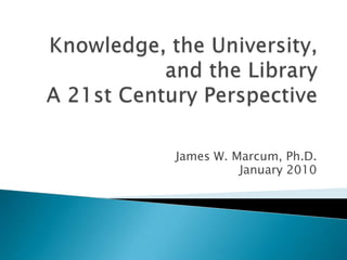 Knowledge, the University, and the LibraryA 21st Century Perspective James W. Marcum, Ph.D. January 2010 