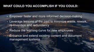 26
WHAT COULD YOU ACCOMPLISH IF YOU COULD:
• Empower faster and more informed decision-making
• Leverage lessons of the past to minimize waste, rework,
re-invention and redundancy
• Reduce the learning curve for new employees
• Enhance and extend existing content and document
management systems
 