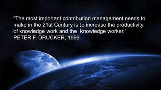 “The most important contribution management needs to
make in the 21st Century is to increase the productivity
of knowledge work and the knowledge worker.”
PETER F. DRUCKER, 1999
 