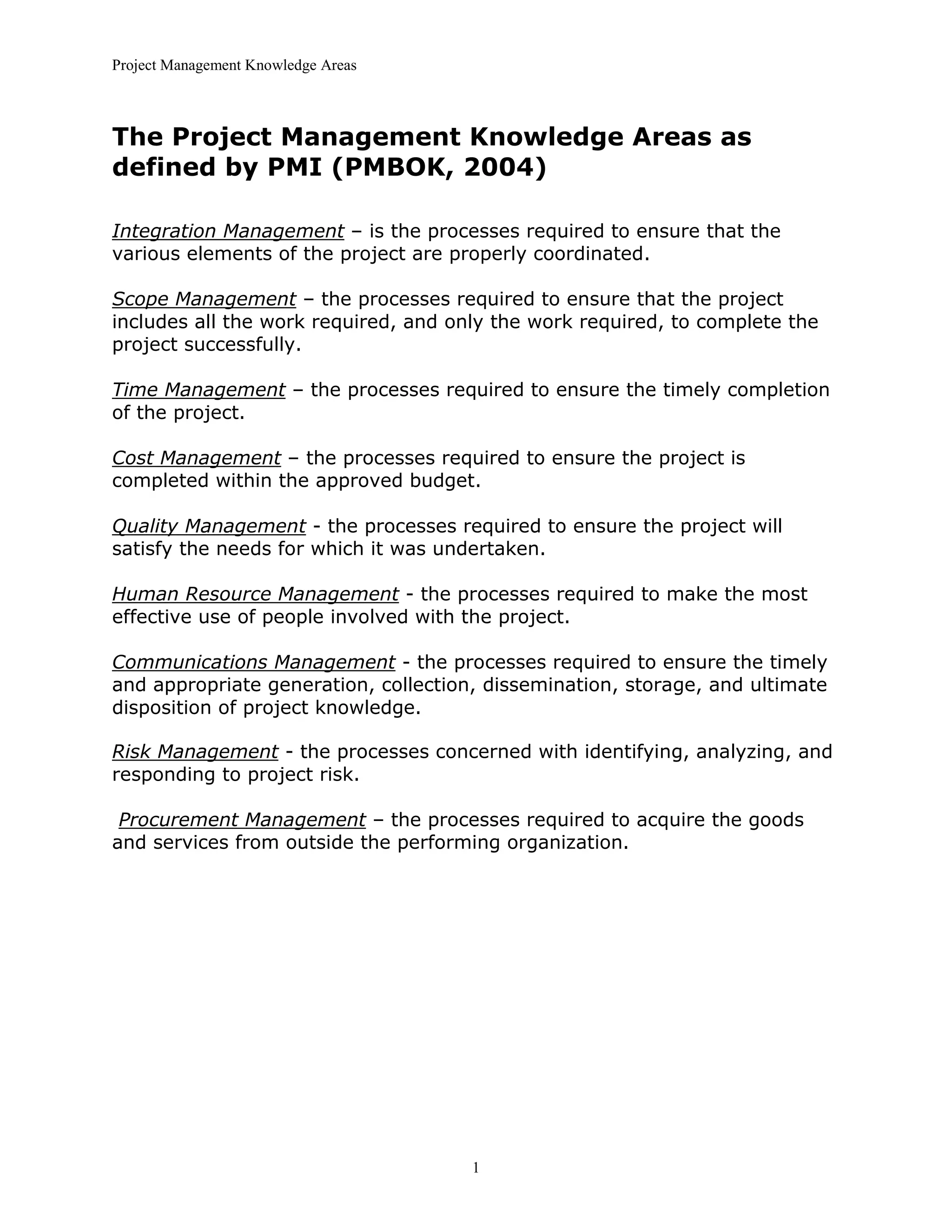 Project Management Knowledge Areas
1
The Project Management Knowledge Areas as
defined by PMI (PMBOK, 2004)
Integration Management – is the processes required to ensure that the
various elements of the project are properly coordinated.
Scope Management – the processes required to ensure that the project
includes all the work required, and only the work required, to complete the
project successfully.
Time Management – the processes required to ensure the timely completion
of the project.
Cost Management – the processes required to ensure the project is
completed within the approved budget.
Quality Management - the processes required to ensure the project will
satisfy the needs for which it was undertaken.
Human Resource Management - the processes required to make the most
effective use of people involved with the project.
Communications Management - the processes required to ensure the timely
and appropriate generation, collection, dissemination, storage, and ultimate
disposition of project knowledge.
Risk Management - the processes concerned with identifying, analyzing, and
responding to project risk.
Procurement Management – the processes required to acquire the goods
and services from outside the performing organization.
 