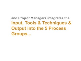 and Project Managers integrates the
Input, Tools & Techniques &
Output into the 5 Process
Groups...
 