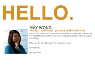 HELLO.
Armed with more than 10 years of experience in marketing. Specializing
in Project Management of activation campaigns, conferences, events &
exhibitions.
Bitten by the travel bug and an explorer at heart.
Loves dogs.
@mayscloset
MAY WONG
PROJECT MANAGER @ SHELL INTERNATIONAL
 