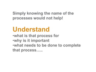 Simply knowing the name of the
processes would not help!
Understand
•what is that process for
•why is it important
•what needs to be done to complete
that process…..
 