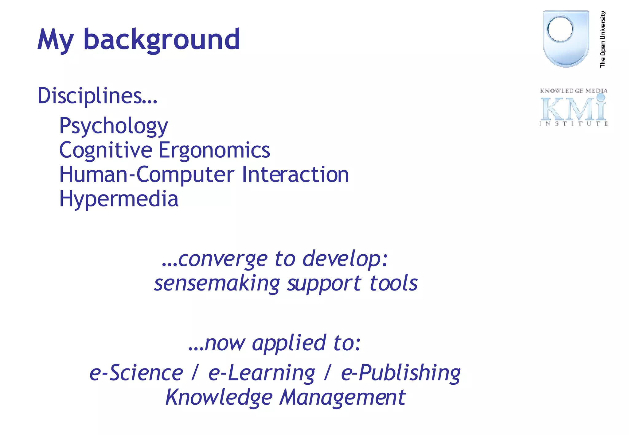 My background Disciplines… Psychology Cognitive Ergonomics Human-Computer Interaction Hypermedia … converge to develop: sensemaking support tools … now applied to: e-Science / e-Learning / e-Publishing Knowledge Management 