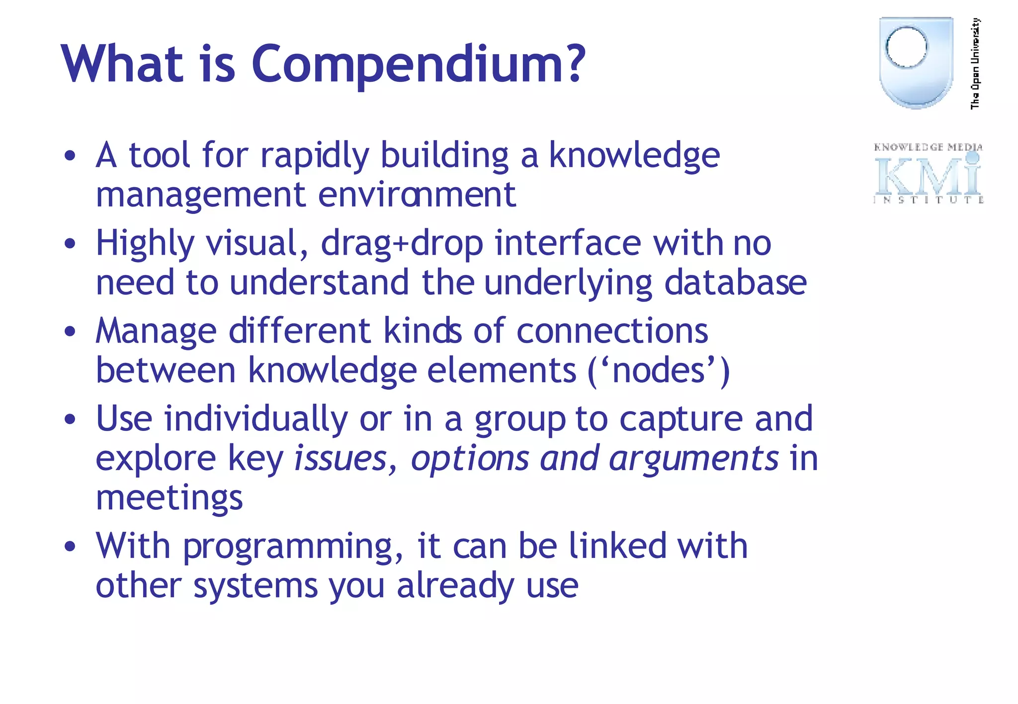 What is Compendium? A tool for rapidly building a knowledge management environment Highly visual, drag+drop interface with no need to understand the underlying database Manage different kinds of connections between knowledge elements (‘nodes’) Use individually or in a group to capture and explore key  issues, options and arguments  in meetings With programming, it can be linked with other systems you already use 
