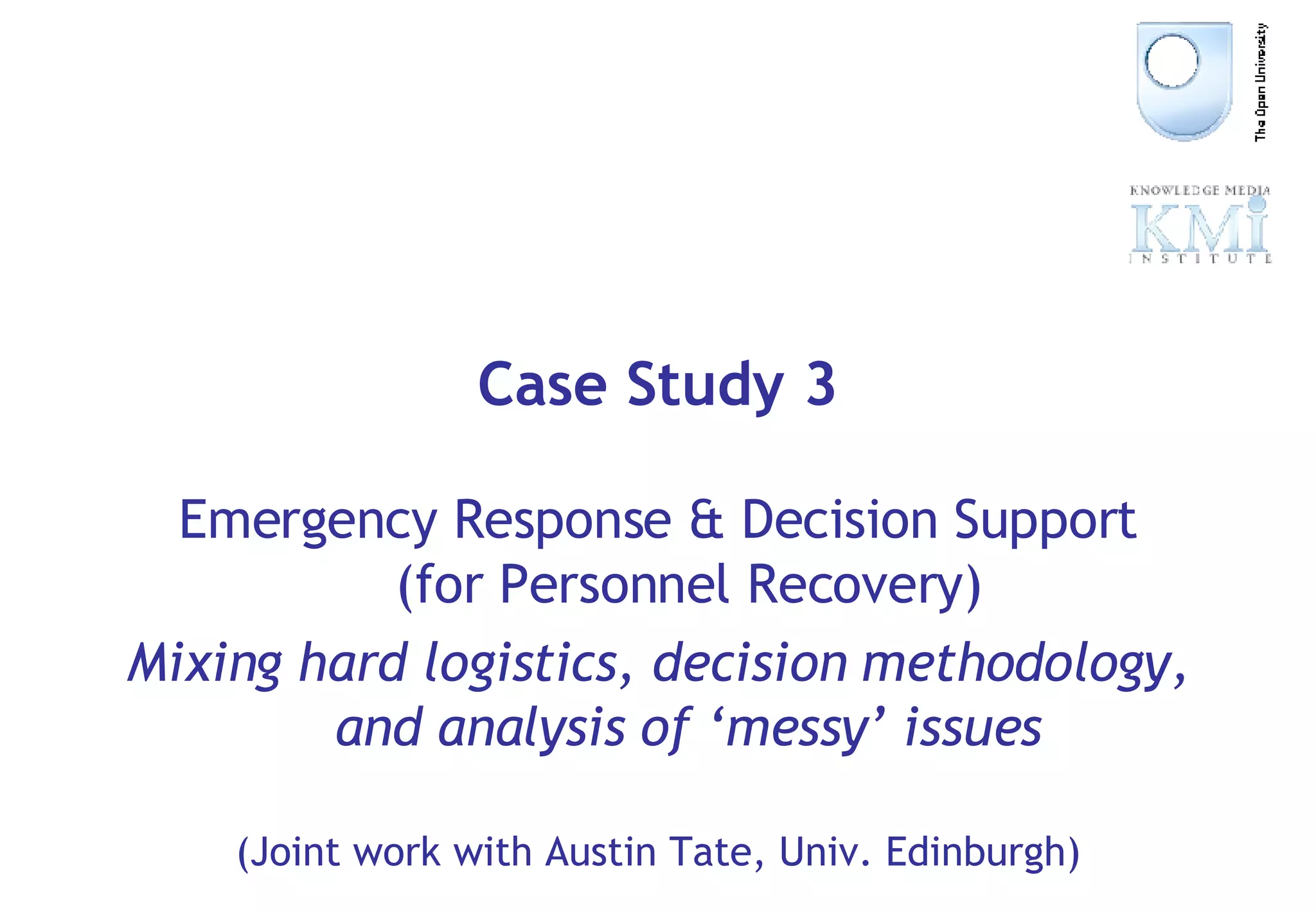 Case Study 3 Emergency Response & Decision Support (for Personnel Recovery) Mixing hard logistics, decision methodology, and analysis of ‘messy’ issues (Joint work with Austin Tate, Univ. Edinburgh) 