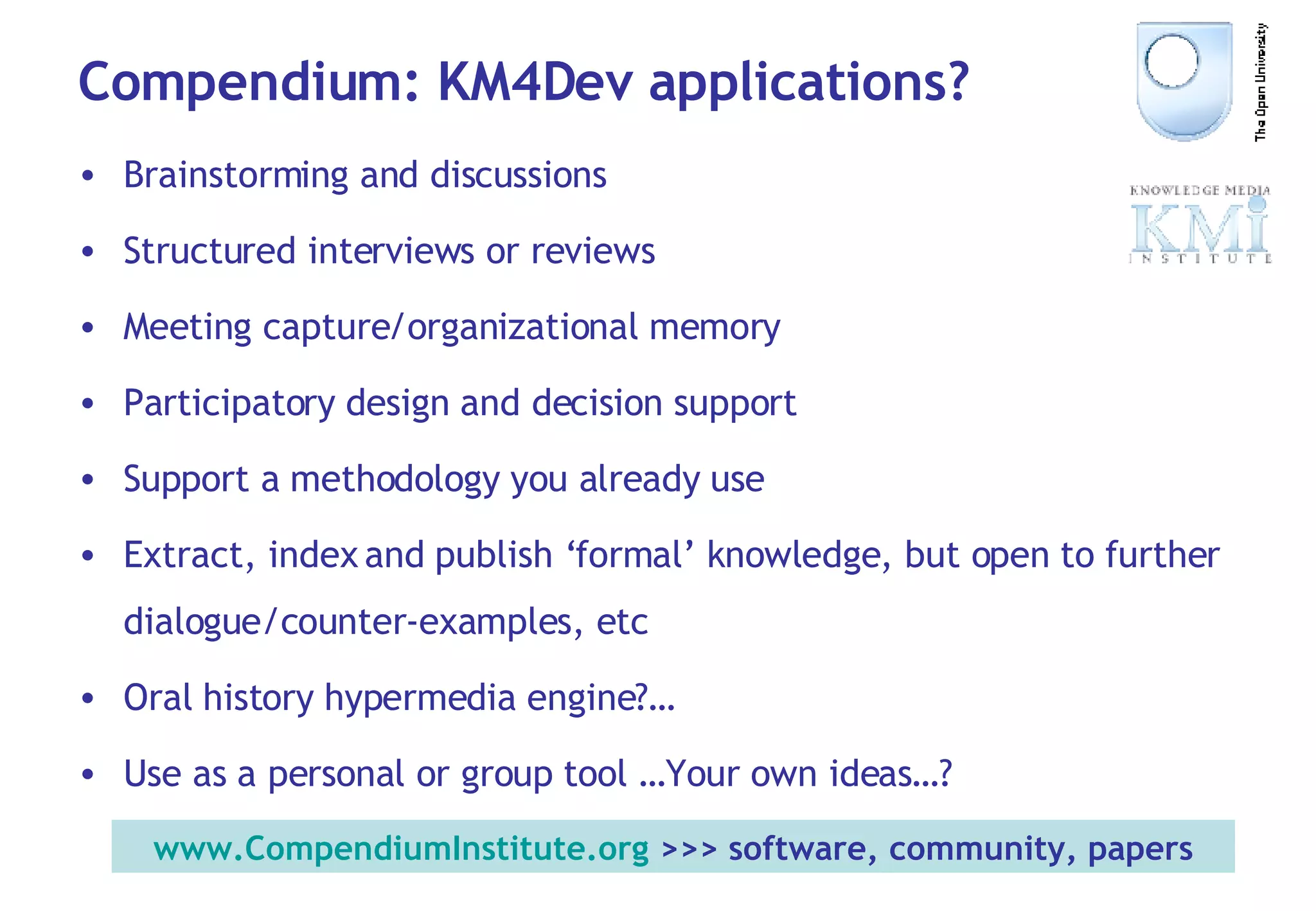 Compendium: KM4Dev applications? Brainstorming and discussions Structured interviews or reviews  Meeting capture/organizational memory Participatory design and decision support Support a methodology you already use Extract, index and publish ‘formal’ knowledge, but open to further dialogue/counter-examples, etc Oral history hypermedia engine?… Use as a personal or group tool …Your own ideas…? www.CompendiumInstitute.org  >>> software, community, papers 