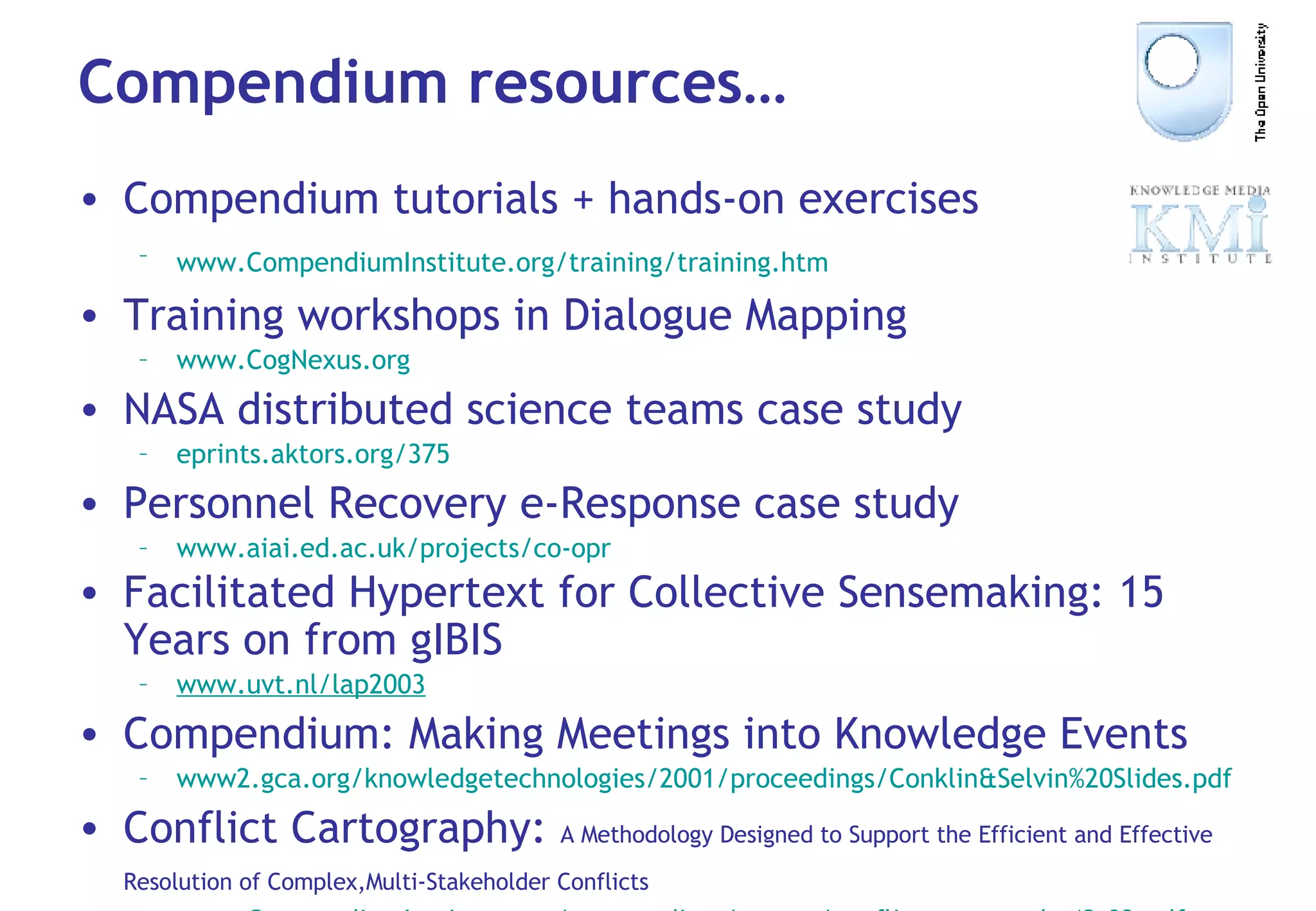 Compendium resources… Compendium tutorials + hands-on exercises www. CompendiumInstitute .org/training/training. htm   Training workshops in Dialogue Mapping www. CogNexus .org NASA distributed science teams case study eprints . aktors .org/375 Personnel Recovery e-Response case study www. aiai .ed.ac. uk/projects/co-opr Facilitated Hypertext for Collective Sensemaking: 15 Years on from gIBIS   www . uvt .nl/lap2003 Compendium: Making Meetings into Knowledge Events www2. gca .org/knowledgetechnologies/2001/proceedings/Conklin& Selvin %20Slides. pdf Conflict Cartography:  A Methodology Designed to Support the Efficient and Effective Resolution of Complex,Multi-Stakeholder Conflicts   www. CompendiumInstitute .org/compendium/papers/conflictcartography42.03. pdf 