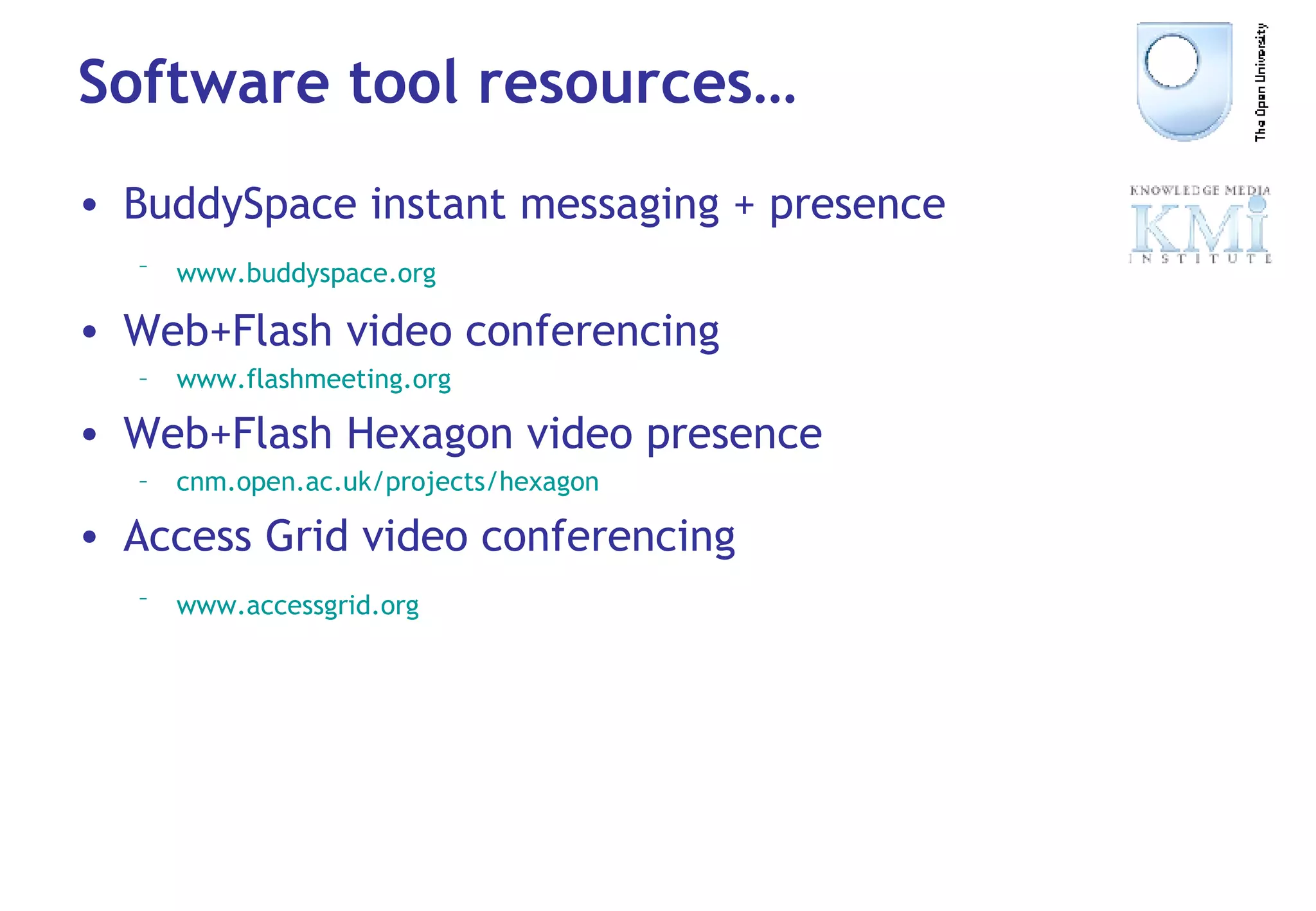Software tool resources… BuddySpace instant messaging + presence www. buddyspace .org   Web+Flash video conferencing www. flashmeeting .org Web+Flash Hexagon video presence cnm .open.ac. uk/projects/hexagon Access Grid video conferencing www. accessgrid .org   