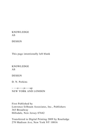 KNOWLEDGE
AS
DESIGN
This page intentionally left blank
KNOWLEDGE
AS
DESIGN
D. N. Perkins
~ ~~o~~~;n~~~up
NEW YORK AND LONDON
First Published by
Lawrence Erlbaum Associates, Inc., Publishers
365 Broadway
Hillsdale, New Jersey 07642
Transferred to Digital Printing 2009 by Routledge
270 Madison Ave, New York NY 10016
 