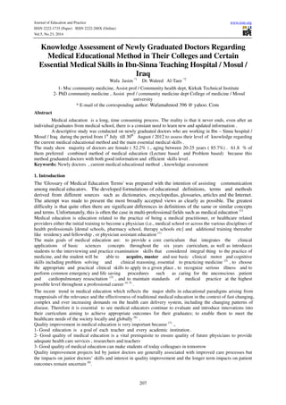 Journal of Education and Practice www.iiste.org 
ISSN 2222-1735 (Paper) ISSN 2222-288X (Online) 
Vol.5, No.23, 2014 
Knowledge Assessment of Newly Graduated Doctors Regarding 
Medical Educational Method in Their Colleges and Certain 
Essential Medical Skills in Ibn-Sinna Teaching Hospital / Mosul / 
Iraq 
Wafa Jasim *1 Dr. Waleed Al-Taee *2 
1- Msc community medicine, Assist prof / Community health dept, Kirkuk Technical Institute 
2- PhD community medicine , Assist prof / community medicine dept College of medicine / Mosul 
university 
* E-mail of the corresponding author: Wafamahmod 396 @ yahoo. Com 
207 
Abstract 
Medical education is a long, time consuming process. The reality is that it never ends, even after an 
individual graduates from medical school, there is a constant need to learn new and updated information . 
A descriptive study was conducted on newly graduated doctors who are working in Ibn – Sinna hospital / 
Mosul / Iraq during the period from 1st July till 30th August / 2012 to assess their level of knowledge regarding 
the current medical educational method and the main essential medical skills . 
The study show majority of doctors are female ( 52.2% ) , aging between 20-25 years ( 85.7%) . 61.8 % of 
them preferred combined method of medical education (Lecture based and Problem based) because this 
method graduated doctors with both good information and efficient skills level . 
Keywords: Newly doctors , current medical educational method , knowledge assessment 
1. Introduction 
The 'Glossary of Medical Education Terms' was prepared with the intention of assisting communication 
among medical educators. The developed formulations of educational definitions, terms and methods 
derived from different sources such as dictionaries, encyclopedias, glossaries, articles and the Internet. 
The attempt was made to present the most broadly accepted views as clearly as possible. The greatest 
difficulty is that quite often there are significant differences in definitions of the same or similar concepts 
and terms. Unfortunately, this is often the case in multi-professional fields such as medical education (1) 
Medical education is education related to the practice of being a medical practitioner, or healthcare related 
providers either the initial training to become a physician (i.e., medical school or across the various disciplines of 
health professionals [dental schools, pharmacy school, therapy schools etc] and additional training thereafter 
like residency and fellowship , or physician assistant education (1) 
The main goals of medical education are: to provide a core curriculum that integrates the clinical 
applications of basic sciences concepts throughout the six years curriculum, as well as introduces 
students to the interviewing and practice examination skills that considered integral thing to the practice of 
medicine, and the student will be able to acquire, master and use basic clinical motor and cognitive 
skills including problem solving and clinical reasoning, essential to practicing medicine (2) , to choose 
the appropriate and practical clinical skills to apply in a given place , to recognize serious illness and to 
perform common emergency and life saving procedures such as caring for the unconscious patient 
and cardiopulmonary resuscitation (3) , and to maintain standards of medical practice at the highest 
possible level throughout a professional career (4, 5) . 
The recent trend in medical education which reflects the major shifts in educational paradigms arising from 
reappraisals of the relevance and the effectiveness of traditional medical education in the context of fast changing, 
complex and ever increasing demands on the health care delivery system, including the changing patterns of 
disease. Therefore it is essential to see medical educators continue to evaluate and introduce innovations into 
their curriculum aiming to achieve appropriate outcomes for their graduates; to enable them to meet the 
healthcare needs of the society locally and globally (6) . 
Quality improvement in medical education is very important because (7) ., 
1- Good education is a goal of each teacher and every academic institution . 
2- Good quality of medical education is a vital prerequisite to ensure quality of future physicians to provide 
adequate health care services , researchers and teachers 
3- Good quality of medical education can make students of today colleagues in tomorrow . 
Quality improvement projects led by junior doctors are generally associated with improved care processes but 
the impacts on junior doctors’ skills and interest in quality improvement and the longer term impacts on patient 
outcomes remain uncertain (8). 
 