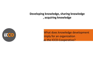 Developing knowledge, sharing knowledge
         , acquiring knowledge



         What does knowledge development
         imply for an organization
         as the ICCO-Cooperative?
 