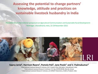 Assessing the potential to change partners’
           knowledge, attitude and practices on
         sustainable livestock husbandry in India

Presented at an international symposium on Agricultural Communication and Sustainable Rural Development
                          Pantnagar, Uttarakhand, India, 22-24 November 2012




    Sapna Jarial1, Harrison Rware2, Pamela Pali2, Jane Poole2 and V. Padmakumar3
                  1International Livestock Research Institute, 65/ II Vasant Vihar Dehradun, Uttarakhand, India
                       2International Livestock Research  Institute, P.O. Box 30709-00100, Nairobi, Kenya
                   3 International Livestock Research Institute, c/o ICRISAT Patancheru, Andhra Pradesh, India    1
 