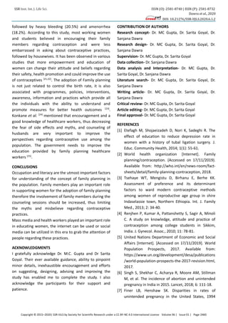 SSR Inst. Int. J. Life Sci. ISSN (O): 2581-8740 | ISSN (P): 2581-8732
Dawra et al., 2020
DOI: 10.21276/SSR-IIJLS.2020.6.1.2
Copyright © 2015–2020| SSR-IIJLS by Society for Scientific Research under a CC BY-NC 4.0 International License Volume 06 | Issue 01 | Page 2460
followed by heavy bleeding (20.5%) and amenorrhea
(18.2%). According to this study, most working women
and students believed in encouraging their family
members regarding contraception and were less
embarrassed in asking about contraceptive practices,
followed by housewives. It has been observed in various
studies that more empowerment and education of
women can change their attitude and beliefs regarding
their safety, health promotion and could improve the use
of contraceptives [21,22]
. The adoption of Family planning
is not just related to control the birth rate, it is also
associated with programmes, policies, interventions,
awareness, information and practices which provide all
the individuals with the ability to understand and
promote measures for better health outcomes [23]
.
Konkane et al. [24]
mentioned that encouragement and a
good knowledge of healthcare workers, thus decreasing
the fear of side effects and myths, and counseling of
husbands are very important to improve the
perspectives regarding contraceptive use among the
population. The government needs to improve the
education provided by family planning healthcare
workers [25]
.
CONCLUSIONS
Occupation and literacy are the utmost important factors
for understanding of the concept of family planning in
the population. Family members play an important role
in supporting women for the adoption of family planning
therefore the involvement of family members during the
counseling sessions should be increased, thus limiting
the myths and misbelieve regarding contraceptive
practices.
Mass media and health workers played an important role
in educating women, the internet can be used or social
media can be utilized in this era to grab the attention of
people regarding these practices.
ACKNOWLEDGMENTS
I gratefully acknowledge Dr. M.C. Gupta and Dr Sarita
Goyal. Their ever available guidance, ability to pinpoint
minor details, inexhaustible encouragement and efforts
on suggesting, designing, advising and improving the
study has enabled me to complete the study. I also
acknowledge the participants for their support and
patience.
CONTRIBUTION OF AUTHORS
Research concept- Dr. MC Gupta, Dr. Sarita Goyal, Dr.
Sanjana Dawra
Research design- Dr. MC Gupta, Dr. Sarita Goyal, Dr.
Sanjana Dawra
Supervision- Dr. MC Gupta, Dr. Sarita Goyal
Data collection- Dr. Sanjana Dawra
Data analysis and Interpretation- Dr. MC Gupta, Dr.
Sarita Goyal, Dr. Sanjana Dawra
Literature search- Dr. MC Gupta, Dr. Sarita Goyal, Dr.
Sanjana Dawra
Writing article- Dr. MC Gupta, Dr. Sarita Goyal, Dr.
Sanjana Dawra
Critical review- Dr. MC Gupta, Dr. Sarita Goyal
Article editing- Dr. MC Gupta, Dr. Sarita Goyal
Final approval- Dr. MC Gupta, Dr. Sarita Goyal
REFERENCES
[1] Etefagh M, Shojaeizadeh D, Nori K, Sadeghi R. The
effect of education to reduce depression rate in
women with a history of tubal ligation surgery. J.
Educ. Community Health, 2014; 1(1): 55-61.
[2] World health organization [Internet]. Family
planning/contraception. (Accessed on 17/11/2019).
Available from: http://who.int/en/news-room/fact-
sheets/detail/family-planning-contraception, 2018.
[3] Tsehaye WT, Mengistu D, Birhanu E, Berhe KK.
Assessment of preference and its determinant
factors to ward modern contraceptive methods
among women of reproductive age group in shire
Indaselassie town, Northern Ethiopia. Int. J. Family
Med., 2013; 2: 34-40.
[4] Renjhen P, Kumar A, Pattanshetty S, Sagir A, Minoli
C. A study on knowledge, attitude and practice of
contraception among college students in Sikkim,
India. J. Gynecol. Assoc., 2010; 11: 78-81.
[5] United Nations Department of Economic and Social
Affairs [Internet]. [Accessed on 17/11/2019]. World
Population Prospects, 2017. Available from:
https://www.un.org/development/desa/publications
/world-population-prospects-the-2017-revision.html,
2017.
[6] Singh S, Shekhar C, Acharya R, Moore AM, Stillman
M, et al. The incidence of abortion and unintended
pregnancy in India in 2015. Lancet, 2018; 6: 111-18.
[7] Finer LB, Henshaw SK. Disparities in rates of
unintended pregnancy in the United States, 1994
 