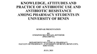 KNOWLEDGE, ATTITUDES AND
PRACTICE OF ANTIBIOTIC USE AND
ANTIBIOTIC RESISTANCE
AMONG PHARMACY STUDENTS IN
UNIVERSITY OF BENIN
SEMINAR PRESENTATION
BY
ENEKWECHI CHINAZA JENNIFER
(PHA1405711)
TO
DEPARTMENT OF CLINICAL PHARMACY
FACULTY OF PHARMACY , UNIVERSITY OF BENIN, BENIN CITY,
EDO STATE.
JULY, 2021
 