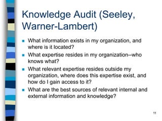 11
Knowledge Audit (Seeley,
Warner-Lambert)
 What information exists in my organization, and
where is it located?
 What expertise resides in my organization--who
knows what?
 What relevant expertise resides outside my
organization, where does this expertise exist, and
how do I gain access to it?
 What are the best sources of relevant internal and
external information and knowledge?
 
