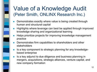 12
Value of a Knowledge Audit
(Peter Smith, ONLINX Research Inc.)
 Demonstrates exactly where value is being created through
human and structural capital
 Highlights where leverage can best be applied through improved
knowledge sharing and organizational learning
 Helps prioritize projects for improving knowledge management
practice
 Demonstrates firm capabilities to shareholders and other
stakeholders
 Is a key component to strategic planning for any knowledge-
based enterprise
 Is a key adjunct to due diligence and business planning in
mergers, acquisitions, strategic alliances, venture capital, and
new company formation
 