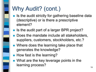 14
Why Audit? (cont.)
 Is the audit strictly for gathering baseline data
(descriptive) or is there a prescriptive
element?
 Is the audit part of a larger BPR project?
 Does the mandate include all stakeholders,
suppliers, customers, stockholders, etc.?
 Where does the learning take place that
generates the knowledge?
 How fast is the learning?
 What are the key leverage points in the
learning process?
 
