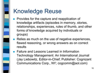 16
Knowledge Reuse
 Provides for the capture and reapplication of
knowledge artifacts (episodes in memory, stories,
relationships, experiences, rules of thumb, and other
forms of knowledge acquired by individuals or
groups)
 Relies as much on the use of negative experiences,
flawed reasoning, or wrong answers as on correct
results
 Failure and Lessons Learned in Information
Technology Management: An International Journal
(Jay Liebowitz, Editor-in-Chief; Publisher: Cognizant
Communications Corp., NY; cogcomm@aol.com)
 
