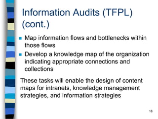 18
Information Audits (TFPL)
(cont.)
 Map information flows and bottlenecks within
those flows
 Develop a knowledge map of the organization
indicating appropriate connections and
collections
These tasks will enable the design of content
maps for intranets, knowledge management
strategies, and information strategies
 