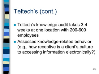 23
Teltech’s (cont.)
 Teltech’s knowledge audit takes 3-4
weeks at one location with 200-600
employees
 Assesses knowledge-related behavior
(e.g., how receptive is a client’s culture
to accessing information electronically?)
 