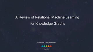 A Review of Relational Machine Learning
for Knowledge Graphs
Present By: Yalda Akbarzadeh
May 2018
 