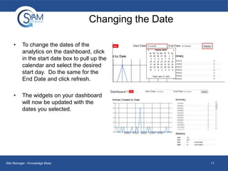 Changing the Date
•

To change the dates of the
analytics on the dashboard, click
in the start date box to pull up the
calendar and select the desired
start day. Do the same for the
End Date and click refresh.

•

The widgets on your dashboard
will now be updated with the
dates you selected.

Site Manager - Knowledge Base

11

 